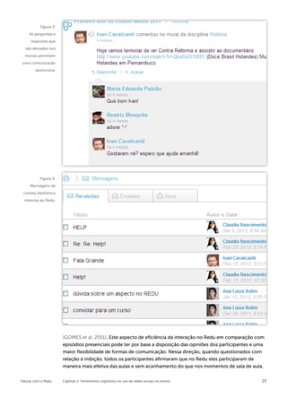 Figura 3:
    As perguntas e
     respostas que
  são deixadas nos
  murais permitem
uma comunicação
        assíncrona.




          Figura 4:
     Mensagens de
 correio eletrônico
  internas ao Redu.




                      (GOMES et al. 2011). Este aspecto de eficiência da interação no Redu em comparação com
                      episódios presenciais pode ter por base a disposição das opiniões dos participantes e uma
                      maior flexibilidade de formas de comunicação. Nessa direção, quando questionados com
                      relação à inibição, todos os participantes afirmaram que no Redu eles participaram de
                      maneira mais efetiva das aulas e sem acanhamento do que nos momentos de sala de aula.


Educar com o Redu     Capítulo 1: Fenômenos cognitivos no uso de redes sociais no ensino                      23
 