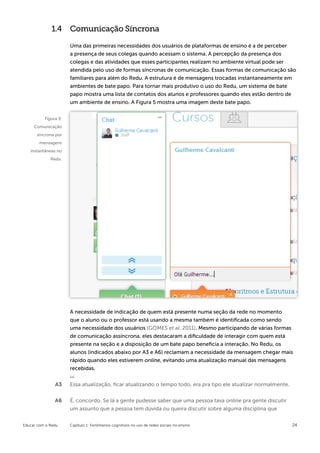 1.4 Comunicação Síncrona

                      Uma das primeiras necessidades dos usuários de plataformas de ensino é a de perceber
                      a presença de seus colegas quando acessam o sistema. A percepção da presença dos
                      colegas e das atividades que esses participantes realizam no ambiente virtual pode ser
                      atendida pelo uso de formas síncronas de comunicação. Essas formas de comunicação são
                      familiares para além do Redu. A estrutura é de mensagens trocadas instantaneamente em
                      ambientes de bate papo. Para tornar mais produtivo o uso do Redu, um sistema de bate
                      papo mostra uma lista de contatos dos alunos e professores quando eles estão dentro de
                      um ambiente de ensino. A Figura 5 mostra uma imagem deste bate papo.


          Figura 5:
     Comunicação
      síncrona por
        mensagens
   instantâneas no
             Redu.




                      A necessidade de indicação de quem está presente numa seção da rede no momento
                      que o aluno ou o professor está usando a mesma também é identificada como sendo
                      uma necessidade dos usuários (GOMES et al. 2011). Mesmo participando de várias formas
                      de comunicação assíncrona, eles destacaram a dificuldade de interagir com quem está
                      presente na seção e a disposição de um bate papo beneficia a interação. No Redu, os
                      alunos (indicados abaixo por A3 e A6) reclamam a necessidade da mensagem chegar mais
                      rápido quando eles estiverem online, evitando uma atualização manual das mensagens
                      recebidas.

               A3     Essa atualização, ficar atualizando o tempo todo, era pra tipo ele atualizar normalmente.

               A6     É, concordo. Se lá a gente pudesse saber que uma pessoa tava online pra gente discutir
                      um assunto que a pessoa tem dúvida ou queira discutir sobre alguma disciplina que


Educar com o Redu     Capítulo 1: Fenômenos cognitivos no uso de redes sociais no ensino                          24
 