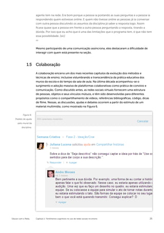agente tem na rede. Era bom porque a pessoa ia postando as suas perguntas e a pessoa ia
                       respondendo quem estivesse online. E quem não tivesse online as pessoas já ia conversar
                       com outra pessoa discutindo os assuntos da disciplina já saber a resposta logo. Assim
                       ficava quase que a pessoa em frente a outra pessoa perguntando a resposta, tirando a
                       dúvida. Por isso que eu acho que é uma das limitações que o programa tem, é que não tem
                       essa possibilidade. [sic]



                       Mesmo participando de uma comunicação assíncrona, eles destacaram a dificuldade de
                       interagir com quem está presente na seção.



              1.5      Colaboração

                       A colaboração encerra um dos mais recentes capítulos da evolução dos métodos e
                       técnicas de ensino; inclusive vislumbrando a transcendência da prática educativa dos
                       muros da escola e do tempo da sala de aula. Na última década acompanhou-se o
                       surgimento e adoção massiva de plataformas colaborativas como prática de convívio e
                       comunicação. Como discutido antes, as redes sociais virtuais fornecem uma estrutura
                       de pessoas, objetos e seus vínculos mútuos, e têm sido desenvolvidas para diferentes
                       propósitos como o compartilhamento de vídeos, referências bibliográficas, código, dicas
                       de filme. Nessas, as discussões, ajudas e debates ocorrem a partir do estímulo de um
                       material multimídia, como mostrado na Figura 6.


          Figura 6:
   Pedido de ajuda
     pelo mural da
         disciplina.




Educar com o Redu      Capítulo 1: Fenômenos cognitivos no uso de redes sociais no ensino                        25
 