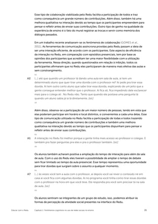 Esse tipo de colaboração viabilizada pelo Redu facilita a participação de todos e traz
                    como consequência um grande número de contribuições. Além disso, também há uma
                    melhora qualitativa na interação devido ao tempo que os participantes empreendem para
                    pensar e refletir antes de enviar suas contribuições. Outro tipo de ganho na qualidade da
                    experiência de ensino é o fato do mural registrar as trocas e servir como memória dos
                    diálogos passados.


                    Em um trabalho recente analisaram-se os fenômenos de colaboração (GOMES et al.,
                    2011). As ferramentas de comunicação assíncrona providas pelo Redu passam a ideia de
                    ser uma interação eficiente, de acordo com os participantes. Este aspecto de eficiência
                    da interação no Redu, em comparação com episódios presenciais, tem por base as
                    opiniões dos participantes que acreditam ter uma maior flexibilidade com a utilização
                    da ferramenta. Nessa direção, quando questionados em relação à inibição, todos os
                    participantes afirmaram que no Redu eles participaram de maneira mais efetiva das aulas e
                    sem constrangimento.

               A2   (...) até que quando um professor tá dando uma aula em sala de aula, ai tem um
                    determinado aluno que quer tirar uma dúvida com o professor né? Ai pede pra tirar essa
                    dúvida. Ai tem outro certo aluno que sabe tirar essa dúvida, explicando de um jeito que a
                    gente consegue entender melhor que o professor. Ai fica ali, fica impedindo dele esclarecer
                    mais para o colega ali . No Redu não. Tanto que quando ele postava uma pergunta lá
                    quando um aluno sabia já ia lá diretamente. [sic]



                    Além disso, observa-se a participação de um maior número de pessoas, tendo em vista que
                    elas poderiam participar em horário e local distintos, e convenientes a cada uma delas. Esse
                    tipo de comunicação utilizada no Redu facilita a participação de todas e todos trazendo
                    como consequência um grande número de contribuições e também uma melhora
                    qualitativa na interação devido ao tempo que os participantes dispunham para pensar e
                    refletir antes de enviar suas contribuições.

               A1   A interação no Redu foi melhor porque a gente tinha mais acesso ao professor e colegas. E
                    também pra fazer perguntas pra eles e pra o professor também. [sic]



                    Os alunos também acharam positiva a ampliação do tempo de interação para além da sala
                    de aula. Com o uso do Redu eles tiveram a possibilidade de ampliar o tempo de debate
                    sem ficar limitado ao tempo da aula presencial. Esse tempo representou uma oportunidade
                    para tirar dúvidas que surgiam sobre o assunto a qualquer momento.

               A7   (...) às vezes você tem a aula com o professor, ai depois você vai rever o conteúdo né em
                    casa ai você fica com algumas dúvidas. Ai no programa você tinha como tirar essas dúvidas
                    com o professor na hora em que você teve. Ele respondia pra você sem precisar tá na sala
                    de aula. [sic]



                    Os alunos sentiram-se integrantes de um grupo de estudo, isso, podemos atribuir às
                    formas de percepção da atividade social presentes na interface do Redu.


Educar com o Redu   Capítulo 1: Fenômenos cognitivos no uso de redes sociais no ensino                       26
 