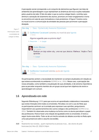 A percepção social corresponde a um conjunto de elementos que figuram nas telas de
                      ambientes de aprendizagem e que representam as dinâmicas de troca e ações realizadas
                      pelos usuários da rede. O fato de saber o que os outros colegas fazem, contribui para
                      diminuir a sensação de isolamento dos alunos, promove um maior engajamento e torna
                      os encontros em sala de aula motivadores e mais produtivos. A Figura 7 mostra como
                      no mural ocorre a comunicação da atividade das pessoas para promover a percepção
                      desejada.


          Figura 7:
Informações sobre
   as atividades de
  colegas no Redu.




                      Os participantes sentem a necessidade de manterem-se sempre atualizados em relação ao
                      que estava acontecendo no ambiente (GOMES et al., 2011). Nesse caso, a percepção das
                      novas amizades, como também a visualização de suas atividades, é de extrema importância
                      para se perceber enquanto membro de um grupo social que tem objetivos de ensino e
                      aprendizagem em comum.



              1.6     Aprendizado em rede

                      Segundo Dillenbourg (1999) para que ocorra um aprendizado colaborativo é necessário
                      que exista interação entre todos os envolvidos. Percebeu-se com o uso do Redu que
                      os participantes sentiram-se à vontade para expressar suas opiniões, perguntarem,
                      responderem aos questionamentos dos outros colegas e dos professores (GOMES et al.,
                      2011). Também foi observada uma mudança na forma como os alunos percebiam o papel
                      dos professores. Parece haver uma relação de igualdade entre os envolvidos. O texto a
                      seguir ilustra esse efeito. Trata-se de um trecho extraído do debate ocorrido no Redu após
                      uma aula presencial sobre o assunto escravidão.


              A10     Realmente nas novelas... quem representa as pessoas ricas... são atores de pele
                      brancaaa [sic] Nov 22, 2010 4:54pm


Educar com o Redu     Capítulo 1: Fenômenos cognitivos no uso de redes sociais no ensino                       27
 