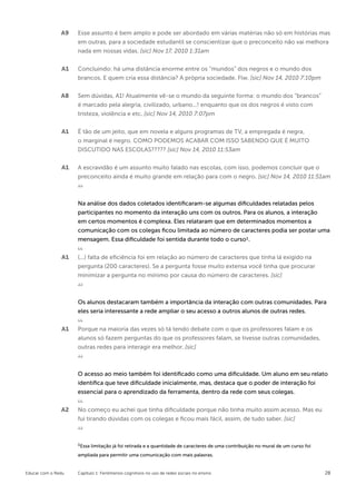 A9   Esse assunto é bem amplo e pode ser abordado em várias matérias não só em histórias mas
                    em outras, para a sociedade estudantil se conscientizar que o preconceito não vai melhora
                    nada em nossas vidas. [sic] Nov 17, 2010 1:31am


               A1   Concluindo: há uma distância enorme entre os “mundos” dos negros e o mundo dos
                    brancos. E quem cria essa distância? A própria sociedade. Flw. [sic] Nov 14, 2010 7:10pm

               A8   Sem dúvidas, A1! Atualmente vê-se o mundo da seguinte forma: o mundo dos “brancos”
                    é marcado pela alegria, civilizado, urbano...! enquanto que os dos negros é visto com
                    tristeza, violência e etc. [sic] Nov 14, 2010 7:07pm


               A1   É tão de um jeito, que em novela e alguns programas de TV, a empregada é negra,
                    o marginal é negro. COMO PODEMOS ACABAR COM ISSO SABENDO QUE É MUITO
                    DISCUTIDO NAS ESCOLAS????? [sic] Nov 14, 2010 11:53am


               A1   A escravidão é um assunto muito falado nas escolas, com isso, podemos concluir que o
                    preconceito ainda é muito grande em relação para com o negro. [sic] Nov 14, 2010 11:51am



                    Na análise dos dados coletados identificaram-se algumas dificuldades relatadas pelos
                    participantes no momento da interação uns com os outros. Para os alunos, a interação
                    em certos momentos é complexa. Eles relataram que em determinados momentos a
                    comunicação com os colegas ficou limitada ao número de caracteres podia ser postar uma
                    mensagem. Essa dificuldade foi sentida durante todo o curso1.


               A1   (...) falta de eficiência foi em relação ao número de caracteres que tinha lá exigido na
                    pergunta (200 caracteres). Se a pergunta fosse muito extensa você tinha que procurar
                    minimizar a pergunta no mínimo por causa do número de caracteres. [sic]



                    Os alunos destacaram também a importância da interação com outras comunidades. Para
                    eles seria interessante a rede ampliar o seu acesso a outros alunos de outras redes.


               A1   Porque na maioria das vezes só tá tendo debate com o que os professores falam e os
                    alunos só fazem perguntas do que os professores falam, se tivesse outras comunidades,
                    outras redes para interagir era melhor. [sic]



                    O acesso ao meio também foi identificado como uma dificuldade. Um aluno em seu relato
                    identifica que teve dificuldade inicialmente, mas, destaca que o poder de interação foi
                    essencial para o aprendizado da ferramenta, dentro da rede com seus colegas.


               A2   No começo eu achei que tinha dificuldade porque não tinha muito assim acesso. Mas eu
                    fui tirando dúvidas com os colegas e ficou mais fácil, assim, de tudo saber. [sic]



                    1Essa limitação já foi retirada e a quantidade de caracteres de uma contribuição no mural de um curso foi
                    ampliada para permitir uma comunicação com mais palavras.


Educar com o Redu   Capítulo 1: Fenômenos cognitivos no uso de redes sociais no ensino                                          28
 