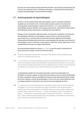 Os meios de comunicação providos pelo Redu permitem criar formas de interação que são
                    ricas em suas vivências sociais. É necessária, entretanto, a utilização da ferramenta para o
                    processo de aprendizagem da mesma de forma efetiva.



              1.7 Autorregulação da Aprendizagem

                    Durante o uso do ambiente Redu pelos participantes, buscou-se também identificar
                    situações que mostrassem como o mesmo poderia ajudar os alunos no processo de
                    autorregulação da aprendizagem. Segundo Zimmerman (2000) a autorregulação da
                    aprendizagem pode ser definida como qualquer pensamento, sentimento ou ação criada e
                    orientada pelos próprios alunos para a realização dos seus objetivos.


                    Planejar a forma de aprender: definindo tarefas, monitorando e avaliando o seu progresso
                    são habilidades referentes à metacognição, a qual se refere ao nível do pensamento
                    que envolve ativar o controle sobre os processos de pensar. Algumas das estratégias
                    metacognitivas utilizadas pelos alunos para a autorregulação são: planejar seu processo de
                    aprendizagem, checar e monitorar o seu progresso, selecionar, revisar, avaliar, bem como o
                    acompanhamento do que os colegas estão fazendo.

                    No experimentado relatado em Gomes et al. (2011) os alunos usaram comentários em
                    fórum para busca de ajuda, conforme protocolos abaixo.


               A3   Ai agente mandava lá as perguntas e o professor ia lá, debatia, olhava as perguntas que
                    tinham lá e respondia pra você. [sic]


               A4   (...) em relação ao número de perguntas, aumentou a possibilidade de você fazer um maior
                    número de perguntas devido a possibilidade de várias pessoas responderem, muitas vezes
                    até o professor poderia até discordar e tinha o debate dos alunos sobre o que eles achavam
                    da resposta que o professor dava. Era bem interessante essa parte do Redu. [sic]



                    A autoavaliação também foi comumente associada, a partir de comparações com
                    atividades, aos demais colegas. Foi importante para auxiliar os alunos a terem possibilidade
                    de poder acompanhar todas as atividades que estavam sendo desenvolvidas pelos colegas
                    que tinham objetivos comuns de aprendizagem. A forma com que o Redu apresenta o que
                    os colegas produzem é importante nesse processo de autorregulação do aluno.


               A6   (...) A pessoa vai ter acesso às perguntas e respostas de todos os alunos que tão postando
                    mensagens. E no caso ali, das pessoas que segue. Ali também é bom porque a pessoa
                    quando quiser fazer uma pergunta ou responder alguma coisa direcionado a alguém que
                    a pessoa segue, a pessoa só é clicar lá e ... postar a mensagem e botar a mensagem pra
                    pessoa .... a pergunta ou a resposta pra quem a pessoa quer direcionar...., mais não é só
                    isso.... todo o mundo tá vendo quando coloca lá a pergunta, a mensagem. Se outra pessoa
                    quiser responder, ela também responde. [sic]




Educar com o Redu   Capítulo 1: Fenômenos cognitivos no uso de redes sociais no ensino                        29
 