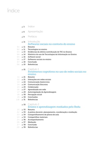 Índice


            p.   3  	    Índice

            p.   6  	    Apresentação

            p.   9  	    Prefácio

            p.   11  	   Introdução
                         Softwares sociais no contexto do ensino
     0.1    p. 11  	     Resumo
     0.2    p. 11  	     Tecnologias no ensino
     0.3    p. 13  	     Evidências da efetiva contribuição de TIC no Ensino
     0.4    p. 14  	     Histórico do uso de Tecnologias da Informação no Ensino
     0.5    p. 16  	     Software social
     0.6    p. 17  	     Softwares sociais no ensino
     0.7    p. 18  	     Conclusão
     0.8    p. 19  	     Referências


            p.   21  	   Capítulo 1
                         Fenômenos cognitivos no uso de redes sociais no
                         ensino
      1.1   p. 21  	     Resumo
     1.2    p. 21  	     Interações em redes sociais
     1.3    p. 22  	     Comunicação Assíncrona
     1.4    p. 24  	     Comunicação Síncrona
     1.5    p. 25  	     Colaboração
     1.6    p. 27  	     Aprendizado em rede
     1.7    p. 29  	     Autorregulação da Aprendizagem
     1.8    p. 30  	     Percepção social
     1.9    p. 30  	     Conclusões
    1.10    p.   31  	 Referências


            p.   33  	   Capítulo 2
                         Ensino e aprendizagem mediados pelo Redu
     2.1    p. 33  	     Resumo
     2.2    p. 33  	     A prática docente: planejamento, coordenação e mediação
     2.3    p. 34  	     Compartilhamento de planos de aula
     2.4    p. 34  	     Compartilhar materiais
     2.5    p. 36  	     Acompanhamento
     2.6    p. 37  	     Mediação
     2.7    p. 38  	     Conclusão
     2.8    p. 39  	     Referências
 