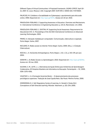Different Types of Virtual Communities: A Proposed Framework. SIGMIS-CPR’07, April 19-
                    21, 2007, St. Louis, Missouri, USA. Copyright 2007. ACM 978-1-59593-641-7/07/0004.


                    PALÁCIOS, M. Cotidiano e Sociabilidade no Cyberespaço: apontamento para discussão
                    online, 1998. Disponível em: http://goo.gl/WrPlz. Acesso em 10 set. 2010.


                    PRASOLOVA-FORLAND, E. Supporting Awareness in Education: Overview and Mechanisms.
                    In: International Conference in Engineering Education, p. 18-21, Manchester, U.K, 2002.


                    PRASOLOVA-FORLAND, E.; DIVITINI, M. Supporting Social Awareness: Requirements for
                    Educational CVE. In: Proceedings of the 3rd IEEE International Conference on Advanced
                    Learning Technologies, 2003.


                    PRIMO, A. Interação mediada por computador. Comunicação, cibercultura e cognição.
                    Porto Alegre: Sulina, 2007.


                    RECUERO, R. Redes sociais na internet. Porto Alegre: Sulina, 2009, 191 p., il. (Coleção
                    Cibercultura).

                    ROCHA, L. A. Horizontes Antropológicos, Porto Alegre, v. 10, n. 21, p. 155-179, jan./jun.
                    2004.


                    SERAFIM, L. As Redes Sociais e a Aprendizagem, 2010. Disponível em: http://goo.gl/6bMbI.
                    Acesso em: 20 mai. 2010.


                    SILVEIRA, S. M.; LEITE, L. L. Alternativas de Ajuda Online para Ambientes de Aprendizagem
                    Colaborativa, XX Simpósio Brasileiro de Informática na Educação, Florianópolis — SC, 2009,
                    ISSN: 2176-4301.


                    VIGOTSKY, L. S. A Formação Social da Mente — O desenvolvimento dos processos
                    psicológicos superiores. Tradução de José Cipolla Neto. São Paulo: Martins Fontes, 2000.

                    ZIMMERMAN, B. J. Self-Regulatory Cycles of Learning. In: Gerald A. Straka (Ed.):
                    Conceptions of Self-Directed Learning. Münster: Waxmann, p. 221-234, 2000.




Educar com o Redu   Capítulo 1: Fenômenos cognitivos no uso de redes sociais no ensino                          32
 