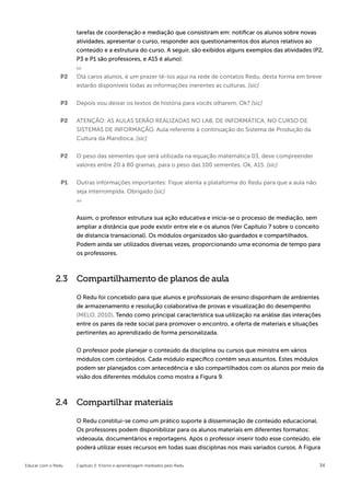 tarefas de coordenação e mediação que consistiram em: notificar os alunos sobre novas
                    atividades, apresentar o curso, responder aos questionamentos dos alunos relativos ao
                    conteúdo e a estrutura do curso. A seguir, são exibidos alguns exemplos das atividades (P2,
                    P3 e P1 são professores, e A15 é aluno):


               P2   Olá caros alunos, é um prazer tê-los aqui na rede de contatos Redu, desta forma em breve
                    estarão disponíveis todas as informações inerentes as culturas. [sic]


               P3   Depois vou deixar os textos de história para vocês olharem, Ok? [sic]


               P2   ATENÇÃO: AS AULAS SERÃO REALIZADAS NO LAB. DE INFORMÁTICA, NO CURSO DE
                    SISTEMAS DE INFORMAÇÃO. Aula referente à continuação do Sistema de Produção da
                    Cultura da Mandioca. [sic]


               P2   O peso das sementes que será utilizada na equação matemática 03, deve compreender
                    valores entre 20 à 80 gramas, para o peso das 100 sementes. Ok, A15. [sic]


               P1   Outras informações importantes: Fique atenta a plataforma do Redu para que a aula não
                    seja interrompida. Obrigado [sic]



                    Assim, o professor estrutura sua ação educativa e inicia-se o processo de mediação, sem
                    ampliar a distância que pode existir entre ele e os alunos (Ver Capítulo 7 sobre o conceito
                    de distancia transacional). Os módulos organizados são guardados e compartilhados.
                    Podem ainda ser utilizados diversas vezes, proporcionando uma economia de tempo para
                    os professores.



             2.3 Compartilhamento de planos de aula

                    O Redu foi concebido para que alunos e profissionais de ensino disponham de ambientes
                    de armazenamento e resolução colaborativa de provas e visualização do desempenho
                    (MELO, 2010). Tendo como principal característica sua utilização na análise das interações
                    entre os pares da rede social para promover o encontro, a oferta de materiais e situações
                    pertinentes ao aprendizado de forma personalizada.


                    O professor pode planejar o conteúdo da disciplina ou cursos que ministra em vários
                    módulos com conteúdos. Cada módulo específico contém seus assuntos. Estes módulos
                    podem ser planejados com antecedência e são compartilhados com os alunos por meio da
                    visão dos diferentes módulos como mostra a Figura 9.



             2.4 Compartilhar materiais

                    O Redu constitui-se como um prático suporte à disseminação de conteúdo educacional.
                    Os professores podem disponibilizar para os alunos materiais em diferentes formatos:
                    videoaula, documentários e reportagens. Após o professor inserir todo esse conteúdo, ele
                    poderá utilizar esses recursos em todas suas disciplinas nos mais variados cursos. A Figura


Educar com o Redu   Capítulo 2: Ensino e aprendizagem mediados pelo Redu                                      34
 
