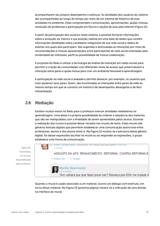 acompanharem seu próprio desempenho e esforços. As atividades dos usuários do sistema
                      são acompanhadas ao longo do tempo por meio de um sistema de histórico de suas
                      atividades no ambiente. Estas compreendem comunicações, aproximações, ajudas mútuas,
                      resolução de problemas e participação em fóruns e seções de aula pela internet (Figura 11).


                      A partir da participação dos usuários neste sistema, é possível fornecer informações
                      sobre a evolução do mesmo e sua posição relativa em uma base de dados que contém
                      informações detalhadas sobre candidatos integrantes de sua rede social e dados de
                      exames nos quais eles participam. São sugeridas e estimuladas as interações por meio de
                      recomendações e mútuas apresentações entre participantes da rede social orientadas pela
                      similaridade de interesses, perfil ou possibilidade de mútua colaboração.


                      A proposta do Redu é utilizar a tecnologia de análise da interação em redes sociais para
                      permitir a criação de comunidades com diferentes níveis de acesso que potencializem a
                      interação entre pares e ajuda mútua para criar um ambiente favorável à aprendizagem.


                      A participação na rede social é avaliada e permite destacar, por exemplo, os usuários que
                      mais ajudaram seus pares. Assim, são incentivadas as interações entre pares da rede ao
                      mesmo tempo em que se constrói um histórico de desempenho abrangente e de fácil
                      interpretação.



             2.6      Mediação

                      Existem muitos meios no Redu para o professor exercer atividades mediadoras na
                      aprendizagem. Uma delas é a própria possibilidade de ordenar a sequência dos materiais
                      que vão ser manipulados com a finalidade de serem apreendidos pelos alunos. Durante
                      a realização dos cursos é possível deixar recados nos murais de texto. Estes murais são
                      gêneros textuais digitais que permitem estabelecer uma comunicação assíncrona entre
                      professores, alunos e dos alunos entre si. Na Figura 12 mostra-se a estrutura desse gênero
                      digital. Ao deixar expressões escritas no mural ou ao responder as expressões, o grupo
                      estabelece uma forma de comunicação.


         Figura 12:
       Comentário
        no recurso
    disponibilizado
    pelo professor.




                      Quando o mural é usado associado a um material, ocorre um diálogo com estímulo, em
                      torno desse material. Na Figura 13 (próxima página) mostra-se a indicação de uma dúvida
                      na interface do mural.




Educar com o Redu     Capítulo 2: Ensino e aprendizagem mediados pelo Redu                                        37
 