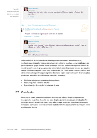 Figura 13:
Sinalização de uma
dúvida no mural de
    uma disciplina.




                      Dessa forma, os murais tornam-se uma importante ferramenta de comunicação,
                      mediação e participação. Esses se constituem em eficiente canal de comunicação para os
                      participantes do grupo. Com o passar do tempo e do uso, tornam-se algo com função de
                      memória das trocas do grupo, podendo ser revisitado e reinterpretado sempre que alguém
                      desejar. Ele insere na prática educativa o registro escrito como gênero mediador e isso tem
                      várias implicações positivas para a prática do ensino e para a aprendizagem. Diversas ações
                      podem ser realizadas no processo de mediação, entre elas:


                      •	   Motivar e promover o engajamento dos alunos
                      •	   Fazer perguntas e animar debates
                      •	   Criar situações de reflexão fora da sala de aula



             2.7      Conclusão

                      Nesta seção foram apresentados alguns recursos que o Redu dispõe que podem ser
                      incorporados na prática docente, nas fases de planejamento e execução (mediação). No
                      próximo capítulo será apresentado como o Redu pode promover o surgimento de novos
                      métodos e técnicas de ensino e como ele pode transforma positivamente as relações entre
                      professores e alunos.




Educar com o Redu     Capítulo 2: Ensino e aprendizagem mediados pelo Redu                                     38
 