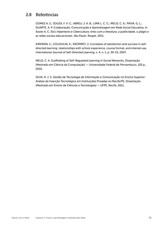 2.8 Referências

                    GOMES A. S.; SOUZA, F. V. C.; ABREU, J. A. B.; LIMA L. C. C.; MELO, C. A.; PAIVA, G. L.;
                    DUARTE, A. P. Colaboração, Comunicação e Aprendizagem em Rede Social Educativa, In
                    Xavier A. C. (Ed.) Hipertexto e Cibercultura: links com a literatura, a publicidade, o plágio e
                    as redes sociais educacionais, São Paulo: Respel, 2011.


                    KIRKMAN, S.; COUGHLIN, K.; KROMREY, J. Correlates of satisfaction and success in self-
                    directed learning: relationships with school experience, course format, and internet use,
                    International Journal of Self-Directed Learning, v. 4, n. 1, p. 39-53, 2007.


                    MELO, C. A. Scaffolding of Self-Regulated Learning in Social Networks, Dissertação
                    (Mestrado em Ciência da Computação) — Universidade Federal de Pernambuco, 120 p.,
                    2010.


                    SILVA, R. J. S. Gestão de Tecnologia de Informação e Comunicação no Ensino Superior:
                    Análise da Inserção Tecnológica em Instituições Privadas no Recife/PE, Dissertação
                    (Mestrado em Ensino de Ciências e Tecnologias) — UFPE, Recife, 2011.




Educar com o Redu   Capítulo 2: Ensino e aprendizagem mediados pelo Redu                                          39
 