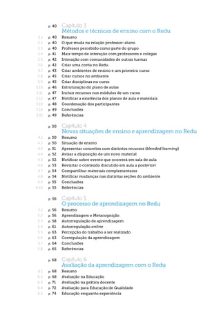 p.   40  	   Capítulo 3
                    Métodos e técnicas de ensino com o Redu
 3.1   p. 40  	     Resumo
 3.2   p. 40  	     O que muda na relação professor-aluno
 3.3   p. 40  	     Professor percebido como parte do grupo
 3.4   p. 41  	     Mais tempo de interação com professores e colegas
 3.5   p. 42  	     Interação com comunidades de outras turmas
 3.6   p. 42  	     Criar uma conta no Redu
 3.7   p. 43  	     Criar ambientes de ensino e um primeiro curso
 3.8   p. 45  	     Criar cursos no ambiente
 3.9   p. 45  	     Criar disciplinas no curso
3.10   p. 46  	     Estruturação do plano de aulas
3.11   p. 47  	     Incluir recursos nos módulos de um curso
3.12   p. 47  	     Notificar a existência dos planos de aula e materiais
3.13   p. 48  	     Coordenação dos participantes
3.14   p. 49  	     Conclusões
3.15   p. 49  	     Referências

       p.   50  	   Capítulo 4
                    Novas situações de ensino e aprendizagem no Redu
 4.1   p. 50  	     Resumo
 4.2   p. 50  	     Situação de ensino
 4.3   p. 51  	     Apresentar conceitos com distintos recursos (blended learning)
 4.4   p. 52  	     Avisar a disposição de um novo material
 4.5   p. 52  	     Notificar sobre evento que ocorrerá em sala de aula
 4.6   p. 53  	     Revisitar o conteúdo discutido em aula a posteriori
 4.7   p. 54  	     Compartilhar materiais complementares
 4.8   p. 54  	     Notificar mudanças nas distintas seções do ambiente
 4.9   p. 55  	     Conclusões
4.10   p. 55  	     Referências

       p.   56  	   Capítulo 5
                    O processo de aprendizagem no Redu
 5.1   p. 56  	 Resumo
 5.2   p. 56  	 Aprendizagem e Metacognição
 5.3   p. 58  	     Autorregulação de aprendizagem
 5.4   p. 61  	     Autorregulação online
 5.5   p. 63  	     Percepção do trabalho a ser realizado
 5.6   p. 63  	     Corregulação da aprendizagem
 5.7   p. 64  	     Conclusões
 5.8   p. 65  	     Referências


       p.   68  	   Capítulo 6
                    Avaliação da aprendizagem com o Redu
 6.1   p. 68  	     Resumo
 6.2   p. 68  	     Avaliação na Educação
 6.3   p. 71  	     Avaliação na prática docente
 6.4   p. 72  	     Avaliação para Educação de Qualidade
 6.5   p. 74  	     Educação enquanto experiência
 