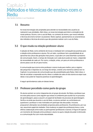 Capítulo 3
Métodos e técnicas de ensino com o
Redu
Alex Sandro Gomes e Luis Claudeivan



              3.1 Resumo
                    As novas tecnologias são projetadas para atender às necessidades dos usuários ao
                    realizarem suas atividades. Além disso, as novas tecnologias permitem a emergência de
                    novas práticas. Ocorre, com o uso do Redu, no contexto do ensino, que novos métodos
                    e técnicas de ensino tornam-se possíveis. Neste capítulo, apresentamos as características
                    dos métodos e técnicas de ensino que são possíveis realizar com o uso do Redu.



             3.2 O que muda na relação professor-aluno

                    A adoção do Redu como ambiente de trocas e mediação tem consequências positivas para
                    a relação entre professores e alunos. Por um lado, o professor tem a possibilidade de se
                    aproximar da cultura das gerações mais jovens, o que abre um canal divertido e produtivo
                    de comunicação. Assim, o tempo de interação com cada aluno pode ser maior, a depender
                    da necessidade de cada um. Por outro, a relação, antes, um para um entre professores e
                    alunos passa a ser de um para muitos.


                    A comunicação que ocorre entre professor e aluno muda para melhor, pois o registro
                    das perguntas e respostas vai, ao longo do tempo, criando uma memória coletiva (ver no
                    Capítulo 1 os processos de comunicação que são possibilitados pelo Redu). Além disso, o
                    fato de socializar a expressão escrita, eleva o cuidado de cada um dos alunos ao expor suas
                    ideias e isso pode ter impactos positivos na aprendizagem.

                    A seguir aprofundamos cada um desses temas.



             3.3 Professor percebido como parte do grupo

                    Os alunos sentem-se como integrantes de um grupo de estudo. No Redu o professor que
                    era visto pelos alunos como alguém que estava no ambiente para auxiliá-los no processo
                    de aprendizagem, passa a assumir um papel de facilitador do processo de aprendizagem.
                    Verifica-se ainda que durante o uso do Redu, os alunos sentiam-se confortáveis em
                    questionar o professor e mais motivados em participar das discussões. Inclusive,
                    propuseram alterações nas atividades propostas pelos professores. Os professores, por sua
                    vez, assumiram papel de mediador. Esta mudança no papel dos professores levou a uma
                    efetiva colaboração entre todos os participantes (professores e alunos). A Figura 14 captura
                    um momento de interação entre professor e aluno no qual a relação de poder é diminuído
                    e a comunicação flui com muita naturalidade.




Educar com o Redu   Capítulo 3: Métodos e técnicas de ensino com o Redu                                       40
 