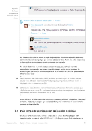 Figura 14:
         Professor
   participando da
rede social com os
            alunos.




                      No sistema tradicional de ensino, o papel do professor é visto como aquele que detém o
                      conhecimento, com o arquétipo que sempre sabe da verdade. Assim, nas aulas presenciais,
                      o aluno pode se sentir coagido para tirar dúvidas, por exemplo.


                      No estudo de Gomes et al. (2011) observamos indícios que o professor era visto
                      pelos alunos como alguém que estava no ambiente para auxiliá-los no processo de
                      aprendizagem, passando a assumir um papel de facilitador do processo de aprendizagem.
                      Observe essas falas:

               A4     Se você precisa tirar uma dúvida com o professor o conteúdo já ta lá. Se você precisa
                      estudar você já ta com o conteúdo lá. Você pesquisa, pergunta ao professor ou tira a
                      dúvida até com o colega mesmo. [sic]

               A2     Lá havia uma troca de idéias assim entre alunos e professores e ate mesmo pessoas que
                      não faziam parte da escola. É ... havia aquele intercâmbio entre as pessoas, tirando dúvidas,
                      perguntando. Era muito interessante isso aí. [sic]



                      Numa estrutura de rede constituída pelo Redu o papel do professor é redefinido e ele passa
                      também a mediar o grupo para que todos se sintam parte constituinte do conhecimento
                      que está sendo produzido.



             3.4 Mais tempo de interação com professores e colegas

                      Os alunos também acharam positiva a ampliação do tempo de interação para além
                      daquele regular em sala de aula (GOMES et al., 2011). Com o uso do Redu eles tiveram a


Educar com o Redu     Capítulo 3: Métodos e técnicas de ensino com o Redu                                        41
 