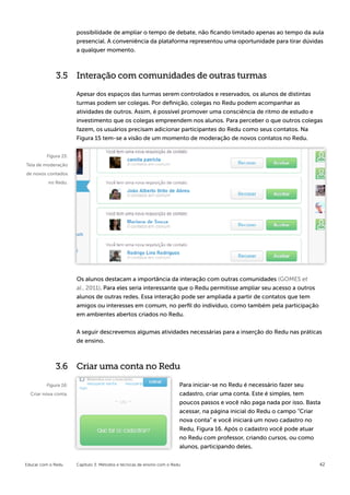 possibilidade de ampliar o tempo de debate, não ficando limitado apenas ao tempo da aula
                      presencial. A conveniência da plataforma representou uma oportunidade para tirar dúvidas
                      a qualquer momento.



             3.5 Interação com comunidades de outras turmas

                      Apesar dos espaços das turmas serem controlados e reservados, os alunos de distintas
                      turmas podem ser colegas. Por definição, colegas no Redu podem acompanhar as
                      atividades de outros. Assim, é possível promover uma consciência de ritmo de estudo e
                      investimento que os colegas empreendem nos alunos. Para perceber o que outros colegas
                      fazem, os usuários precisam adicionar participantes do Redu como seus contatos. Na
                      Figura 15 tem-se a visão de um momento de moderação de novos contatos no Redu.


         Figura 15:
Tela de moderação
de novos contados
          no Redu.




                      Os alunos destacam a importância da interação com outras comunidades (GOMES et
                      al., 2011). Para eles seria interessante que o Redu permitisse ampliar seu acesso a outros
                      alunos de outras redes. Essa interação pode ser ampliada a partir de contatos que tem
                      amigos ou interesses em comum, no perfil do indivíduo, como também pela participação
                      em ambientes abertos criados no Redu.


                      A seguir descrevemos algumas atividades necessárias para a inserção do Redu nas práticas
                      de ensino.



             3.6 Criar uma conta no Redu

         Figura 16:                                                     Para iniciar-se no Redu é necessário fazer seu
  Criar nova conta.                                                     cadastro, criar uma conta. Este é simples, tem
                                                                        poucos passos e você não paga nada por isso. Basta
                                                                        acessar, na página inicial do Redu o campo “Criar
                                                                        nova conta” e você iniciará um novo cadastro no
                                                                        Redu, Figura 16. Após o cadastro você pode atuar
                                                                        no Redu com professor, criando cursos, ou como
                                                                        alunos, participando deles.


Educar com o Redu     Capítulo 3: Métodos e técnicas de ensino com o Redu                                                42
 