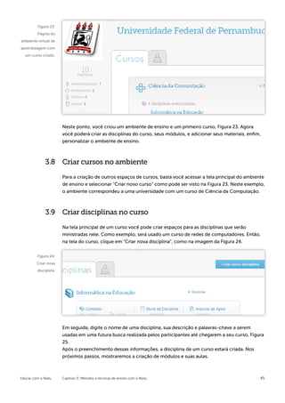 Figura 23:
         Página do
ambiente virtual de
aprendizagem com
  um curso criado.




                       Neste ponto, você criou um ambiente de ensino e um primeiro curso, Figura 23. Agora
                       você poderá criar as disciplinas do curso, seus módulos, e adicionar seus materiais, enfim,
                       personalizar o ambiente de ensino.



             3.8 Criar cursos no ambiente

                       Para a criação de outros espaços de cursos, basta você acessar a tela principal do ambiente
                       de ensino e selecionar “Criar novo curso” como pode ser visto na Figura 23. Neste exemplo,
                       o ambiente correspondeu a uma universidade com um curso de Ciência da Computação.



             3.9 Criar disciplinas no curso

                       Na tela principal de um curso você pode criar espaços para as disciplinas que serão
                       ministradas nele. Como exemplo, será usado um curso de redes de computadores. Então,
                       na tela do curso, clique em “Criar nova disciplina”, como na imagem da Figura 24.

         Figura 24:
         Criar nova
         disciplina.




                       Em seguida, digite o nome de uma disciplina, sua descrição e palavras-chave a serem
                       usadas em uma futura busca realizada pelos participantes até chegarem a seu curso, Figura
                       25.
                       Após o preenchimento dessas informações, a disciplina de um curso estará criada. Nos
                       próximos passos, mostraremos a criação de módulos e suas aulas.



Educar com o Redu      Capítulo 3: Métodos e técnicas de ensino com o Redu                                       45
 