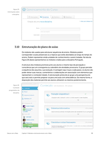 Figura 25:
Informações sobre
       a disciplina.




           3.10 Estruturação do plano de aulas

                       Os módulos são usados para estruturar sequências de ensino. Módulos podem
                       corresponder a aulas presenciais ou a tópicos que serão abordados ao longo do tempo do
                       ensino. Podem representar ainda unidades de conhecimento a serem tratadas. Na tela da
                       Figura 26 abaixo apresentamos os módulos criados para a disciplina Português.


                       A estrutura dos módulos promove junto aos alunos o mesmo tipo de percepção e
                       consciência que um cronograma ou calendário de atividades provocaria. O grupo percebe
                       a sequência dos assuntos, sua evolução. A vantagem aqui é que a cada passo, os alunos vão
                       poder deixar suas marcas, comentários e colaborações em associação com elementos que
                       representam o conteúdo tratado. A estruturação prévia dá ao grupo uma perspectiva do
                       que será visto e permite preparar-se para uma aula com antecedência. Da mesma forma, a
                       disposição dos materiais permite aos alunos utilizarem os mesmos posteriormente.


         Figura 26:
         Conteúdo
  programático da
         disciplina.




Educar com o Redu      Capítulo 3: Métodos e técnicas de ensino com o Redu                                   46
 