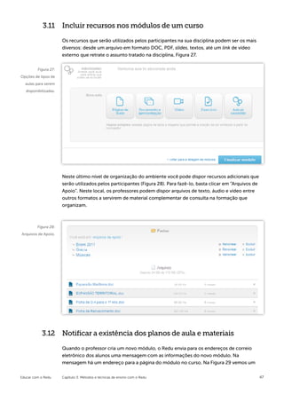 3.11 Incluir recursos nos módulos de um curso

                       Os recursos que serão utilizados pelos participantes na sua disciplina podem ser os mais
                       diversos: desde um arquivo em formato DOC, PDF, slides, textos, até um link de vídeo
                       externo que retrate o assunto tratado na disciplina, Figura 27.


         Figura 27:
Opções de tipos de
  aulas para serem
   disponibilizadas.




                       Neste último nível de organização do ambiente você pode dispor recursos adicionais que
                       serão utilizados pelos participantes (Figura 28). Para fazê-lo, basta clicar em “Arquivos de
                       Apoio”. Neste local, os professores podem dispor arquivos de texto, áudio e vídeo entre
                       outros formatos a servirem de material complementar de consulta na formação que
                       organizam.



         Figura 28:
Arquivos de Apoio.




            3.12 Notificar a existência dos planos de aula e materiais

                       Quando o professor cria um novo módulo, o Redu envia para os endereços de correio
                       eletrônico dos alunos uma mensagem com as informações do novo módulo. Na
                       mensagem há um endereço para a página do módulo no curso. Na Figura 29 vemos um


Educar com o Redu      Capítulo 3: Métodos e técnicas de ensino com o Redu                                            47
 