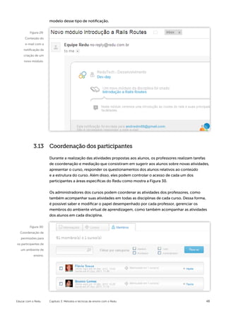 modelo desse tipo de notificação.


         Figura 29:
      Conteúdo do
      e-mail com a
     notificação da
     criação de um
     novo módulo.




            3.13 Coordenação dos participantes

                      Durante a realização das atividades propostas aos alunos, os professores realizam tarefas
                      de coordenação e mediação que consistiram em sugerir aos alunos sobre novas atividades,
                      apresentar o curso, responder os questionamentos dos alunos relativos ao conteúdo
                      e a estrutura do curso. Além disso, eles podem controlar o acesso de cada um dos
                      participantes a áreas específicas do Redu como mostra a Figura 30.


                      Os administradores dos cursos podem coordenar as atividades dos professores, como
                      também acompanhar suas atividades em todas as disciplinas de cada curso. Dessa forma,
                      é possível saber e modificar o papel desempenhado por cada professor, gerenciar os
                      membros do ambiente virtual de aprendizagem, como também acompanhar as atividades
                      dos alunos em cada disciplina.


         Figura 30:
  Coordenação de
   permissões para
os participantes de
   um ambiente de
            ensino.




Educar com o Redu     Capítulo 3: Métodos e técnicas de ensino com o Redu                                    48
 