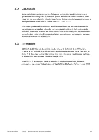3.14 Conclusões

                    Neste capítulo apresentamos como o Redu pode ser inserido na prática docente, e, o
                    que é necessário configurar e os primeiros ganhos. Mostrou-se como o professor pode
                    inovar em sua ação educativa criando novas formas de interação, inclusive promovendo a
                    interação com os alunos fora da sala de aula (VYGOTSKY, 2000).


                    Usar o Redu para mediar o ensino faz de você um Professor em dia com as tendências
                    mundiais de comunicação e educação com um espaço intuitivo, de fácil configuração,
                    produtivo, divertido e na moda das redes sociais. Seus alunos farão parte de um ambiente
                    novo, divertido e interativo. Um espaço voltado à aprendizagem, sem esquecer que esses
                    momentos ocorrem nas redes sociais.



            3.15 Referências

                    GOMES A. S.; SOUZA, F. V. C.; ABREU, J. A. B.; LIMA L. C. C.; MELO, C. A.; PAIVA, G. L.;
                    DUARTE, A. P. Colaboração, Comunicação e Aprendizagem em Rede Social Educativa, In
                    Xavier A. C. (Ed.) Hipertexto e Cibercultura: links com a literatura, a publicidade, o plágio e
                    as redes sociais educacionais, São Paulo: Respel, 2011.


                    VIGOTSKY, L. S. A Formação Social da Mente — O desenvolvimento dos processos
                    psicológicos superiores. Tradução de José Cipolla Neto. São Paulo: Martins Fontes, 2000.




Educar com o Redu   Capítulo 3: Métodos e técnicas de ensino com o Redu                                           49
 