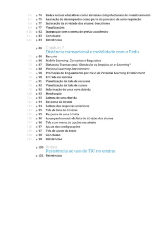 6.6    p. 74  	     Redes sociais educativas como sistemas computacionais de monitoramento
 6.7    p. 75  	     Avaliação do desempenho como parte do processo de autorregulação
 6.8    p. 77  	     Indexação da atividade dos alunos: descritores
 6.9    p. 77  	     Visualizações
6.10    p. 82  	     Integração com sistema de gestão acadêmico
6.11    p. 83  	     Conclusão
6.12    p. 83  	     Referências


        p.   86  	   Capítulo 7
                     Distância transacional e mobilidade com o Redu
  7.1   p. 86  	     Resumo
  7.2   p. 86  	     Mobile Learning: Conceitos e Requisitos
  7.3   p. 87  	     Distância Transacional: Obstáculo ou Impulso ao e-Learning?
  7.4   p. 88  	     Personal Learning Environment
  7.5   p. 90  	     Promoção do Engajamento por meio de Personal Learning Environment
  7.6   p. 90  	     Entrada no sistema
  7.7   p. 91  	     Visualização da lista de recursos
  7.8   p. 92  	     Visualização da lista de cursos
  7.9   p. 92  	     Informação de uma nova dúvida
7.10    p. 93  	     Notificação
 7.11   p. 93  	     Leitura de uma dúvida
7.12    p. 94  	     Resposta da dúvida
7.13    p. 94  	     Leitura das respostas anteriores
7.14    p. 95  	     Tela de lista de dúvidas
7.15    p. 95  	     Resposta de uma dúvida
7.16    p. 96  	     Acompanhamento da lista de dúvidas dos alunos
7.17    p. 96  	     Tela com menu de opções em aberto
7.18    p. 97  	     Ajuste das configurações
7.19    p. 97  	     Tela de ajuste da fonte
7.20    p. 98  	     Conclusão
7.21    p. 98  	     Referências

        p.   100  	 Anexo
                     Resistência ao uso de TIC no ensino
        p.   102  	 Referências
 