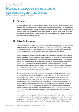 Capítulo 4
Novas situações de ensino e
aprendizagem no Redu
Alex Sandro Gomes e Flávia Veloso de Sousa



              4.1 Resumo

                    Os métodos e técnicas de ensino evoluem quando novos artefatos são apropriados. Neste
                    capítulo ilustramos algumas formas de situações que podem ser criadas a partir do uso do
                    Redu. Assim, como ocorre com as formas de interação pelas redes sociais, novas formas de
                    convívio social ocorrem quando usamos novas mídias no ensino. Muitas novas formas de
                    interação entre professores e alunos surgem e as formas tradicionais mostram-se apenas
                    referências iniciais à prática docente.



             4.2 Situação de ensino
                    Tomando como exemplo o ensino de Matemática, este é associado, por inúmeros autores,
                    ao processo de resolução de problemas (por exemplo, VERGNAUD, 1997). Situações são
                    criadas, apresentadas ou escolhidas para proporcionar aos alunos (profissionais ou não)
                    momentos para experimentar ou desenvolver suas habilidades matemáticas.


                    Na literatura sobre resolução de problemas com artefatos aparece uma grande variedade
                    de construtos que permitem a análise da aprendizagem na resolução de problemas. Uma
                    das correntes teóricas apresenta o conceito de instrumento para modelar a interação dos
                    alunos com um sistema interativo durante a resolução de um problema de matemática
                    (GOMES, 1999). Instrumentos são associações de esquemas mentais (cf. definição
                    construtivista) a artefatos (físicos ou virtuais). Por exemplo, quando traço um círculo com
                    um compasso estou em verdade usando um instrumento (associação de um esquema
                    mental e o artefato compasso) para construir a figura.


                    Do ponto de vista prático, instrumentos complexos exigem esforços para serem usados.
                    O manuseio desses instrumentos depende da aprendizagem de temas que não estão
                    relacionados com o escopo original a ser aprendido pelos alunos, a geometria, por
                    exemplo. Dessa forma, misturam-se conhecimentos sobre como resolver problemas
                    usando instrumentos em conhecimentos matemáticos. Observe novamente o caso de
                    problemas de construção geométrica. Isso ocorre frequentemente no uso de softwares
                    educativos (GOMES, 1999). Os conhecimentos sobre a realidade imediata dos objetos
                    mascaram o conteúdo formal que se deseja construir (HOLZL, 1996; SEDIGHIAN; KLAWE,
                    WESTROM, 2000). O processo de negociação torna-se indispensável para eliminar as
                    dubiedades.


                    A introdução de tecnologias educacionais no contexto de ensino e aprendizagem deve ter
                    o papel de favorecedor da atividade de resolução; nunca poderia ser o fator determinante
                    de progresso e sucesso (SCHWARTZ, 1999; DUGDALE, 1999). Além disso, as necessidades
                    das pessoas são atendidas na justa medida. Pouco esforço deveria ser mobilizado para


Educar com o Redu   Capítulo 4: Novas situações de ensino e aprendizagem no Redu                              50
 