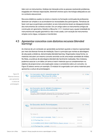 lidar com os instrumentos. Análises da interação entre as pessoas resolvendo problemas,
                      engajadas em intensas negociações, deveriam ensinar qual a tecnologia adequada ao uso
                      no contexto educacional.


                      Recursos didáticos usados no ensino e mesmo na formação continuada de professores
                      deveriam ser simples e se acomodarem às necessidades dos participantes. Tentativas de
                      fazer com que os partícipes acomodem-se aos instrumentos levam ao desaparecimento
                      dos instrumentos do contexto escolar. Em um artigo sobre os instrumentos antigos de
                      construção em geometria, Delattre e Bkouche (1993) mostram que a quase totalidade de
                      instrumentos de traçado geométrico não é mais usada, com exceção de instrumentos
                      simples como régua, compasso e transferidor.



             4.3 Apresentar conceitos com distintos recursos (blended
                 learning)

                      As chances de um conteúdo ser apreendido aumentam quando o mesmo é apresentado
                      por meio de diversas formas de mediação. Esse é o princípio que norteia as abordagens
                      de educação a distância, denominadas blended learning. Organizados nessa forma, os
                      materiais veiculam um mesmo conceito servindo-se de uma ampla variedade de mídias.
                      No Redu, as práticas de abordagens blended são facilmente realizadas. Nos módulos,
                      podemos associar a um deles um tema e inserir materiais que se complementam no
                      objetivo de proporcionar uma explicação coesa e consistente sobre um conceito, na
                      Figura 31 abaixo vemos um exemplo. O módulo foi organizado com vários materiais para
                      apresenta a cultura de prototipagem.


         Figura 31:
 Materiais diversos
   para apresentar
       a cultura de
     prototipagem.




Educar com o Redu     Capítulo 4: Novas situações de ensino e aprendizagem no Redu                              51
 