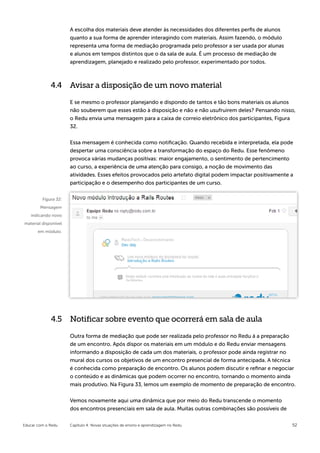 A escolha dos materiais deve atender às necessidades dos diferentes perfis de alunos
                      quanto a sua forma de aprender interagindo com materiais. Assim fazendo, o módulo
                      representa uma forma de mediação programada pelo professor a ser usada por alunas
                      e alunos em tempos distintos que o da sala de aula. É um processo de mediação de
                      aprendizagem, planejado e realizado pelo professor, experimentado por todos.



             4.4 Avisar a disposição de um novo material

                      E se mesmo o professor planejando e dispondo de tantos e tão bons materiais os alunos
                      não souberem que esses estão à disposição e não e não usufruirem deles? Pensando nisso,
                      o Redu envia uma mensagem para a caixa de correio eletrônico dos participantes, Figura
                      32.


                      Essa mensagem é conhecida como notificação. Quando recebida e interpretada, ela pode
                      despertar uma consciência sobre a transformação do espaço do Redu. Esse fenômeno
                      provoca várias mudanças positivas: maior engajamento, o sentimento de pertencimento
                      ao curso, a experiência de uma atenção para consigo, a noção de movimento das
                      atividades. Esses efeitos provocados pelo artefato digital podem impactar positivamente a
                      participação e o desempenho dos participantes de um curso.


         Figura 32:
        Mensagem
   indicando novo
material disponível
       em módulo.




             4.5 Notificar sobre evento que ocorrerá em sala de aula

                      Outra forma de mediação que pode ser realizada pelo professor no Redu á a preparação
                      de um encontro. Após dispor os materiais em um módulo e do Redu enviar mensagens
                      informando a disposição de cada um dos materiais, o professor pode ainda registrar no
                      mural dos cursos os objetivos de um encontro presencial de forma antecipada. A técnica
                      é conhecida como preparação de encontro. Os alunos podem discutir e refinar e negociar
                      o conteúdo e as dinâmicas que podem ocorrer no encontro, tornando o momento ainda
                      mais produtivo. Na Figura 33, lemos um exemplo de momento de preparação de encontro.


                      Vemos novamente aqui uma dinâmica que por meio do Redu transcende o momento
                      dos encontros presenciais em sala de aula. Muitas outras combinações são possíveis de


Educar com o Redu     Capítulo 4: Novas situações de ensino e aprendizagem no Redu                            52
 