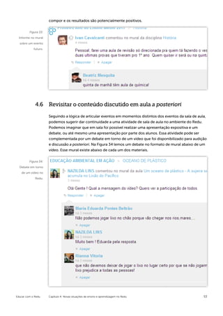 compor e os resultados são potencialmente positivos.


         Figura 33:
 Informe no mural
  sobre um evento
            futuro.




             4.6 Revisitar o conteúdo discutido em aula a posteriori

                      Seguindo a lógica de articular eventos em momentos distintos dos eventos da sala de aula,
                      podemos sugerir dar continuidade a uma atividade de sala de aula no ambiente do Redu.
                      Podemos imaginar que em sala foi possível realizar uma apresentação expositiva e um
                      debate, ou até mesmo uma apresentação por parte dos alunos. Essa atividade pode ser
                      complementada por um debate em torno de um vídeo que foi disponibilizado para audição
                      e discussão a posteriori. Na Figura 34 lemos um debate no formato de mural abaixo de um
                      vídeo. Esse mural existe abaixo de cada um dos materiais.


         Figura 34:
  Debate em torno
   de um vídeo no
             Redu.




Educar com o Redu     Capítulo 4: Novas situações de ensino e aprendizagem no Redu                           53
 