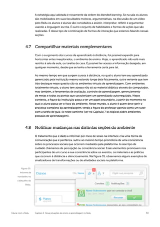 A estratégia aqui adotada é novamente da ordem do blended learning. Se na sala os alunos
                      são mobilizados em suas faculdades motoras, argumentativas, na discussão de um vídeo
                      pelo Redu os alunos e alunas são convidados a assistir, interpretar, refletir e argumentar
                      usando a linguagem escrita. É outro conjunto de habilidades e formas de ações que são
                      realizadas. É desse tipo de combinação de formas de interação que estamos falando nessas
                      seções.



             4.7 Compartilhar materiais complementares

                      Com o surgimento dos cursos de aprendizado à distância, foi possível expandir para
                      horizontes antes inexplorados, o ambiente de ensino. Hoje, o aprendizado não está mais
                      restrito à sala de aula, ou tarefas de casa. É possível ter acesso a informação desejada, em
                      qualquer momento, desde que se tenha a ferramenta certa para tal.


                      Ao mesmo tempo em que surgem cursos à distância, no qual o aluno tem seu aprendizado
                      gerenciado pela instituição mesmo estando longe dela fisicamente, outra vertente que tem
                      tido destaque nesse quesito são os ambientes virtuais de aprendizagem. Com ambientes
                      totalmente virtuais, o aluno tem acesso não só ao material didático através do computador,
                      mas também, a ferramentas de avaliação, controle de aprendizagem, gerenciamento
                      de metas e todos os pontos que caracterizam um aprendizado autorregulado. Nesse
                      contexto, a figura da instituição passa a ter um papel secundário, a partir do momento no
                      qual o aluno passa ser o foco do ambiente. Nesse mundo, o aluno é quem deve gerir o
                      processo completo da aprendizagem, tendo a figura do professor apenas como um tutor
                      com a tarefa de guiá-lo neste caminho (ver no Capítulo 7 os tópicos sobre ambientes
                      pessoais de aprendizagem).



             4.8 Notificar mudanças nas distintas seções do ambiente

                      O tratamento que é dado a informar por meio de sinais na interface cria uma forma de
                      comunicação que é periférica, sutil e ao mesmo tempo promotora de uma consciência
                      sobre os processos sociais que ocorrem mediados pela plataforma. A esse tipo de
                      cuidado chamamos de percepção ou consciência social. Esses elementos promovem nos
                      participantes de um curso a sua consciência sobre os eventos, os materiais e as práticas
                      que ocorrem à distância e silenciosamente. Na Figura 35, observamos alguns exemplos de
                      sinalizadores de transformações ou de atividades sociais na plataforma.


         Figura 35:
        Informe de
      novidades no
     cabeçalho do
             Redu.




Educar com o Redu     Capítulo 4: Novas situações de ensino e aprendizagem no Redu                                   54
 