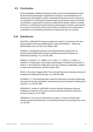 4.9 Conclusões

                    As funcionalidades e detalhes da interface do Redu criam novas possibilidades de ações
                    de promoção da aprendizagem, engajamento e motivação. As possibilidades de criar
                    situações ricas de mediação e notificar a disposição das mesmas aumenta o impacto do
                    uso da plataforma. A notificação de eventos engaja os participantes a estarem envolvidos
                    nas atividades. A organização de materiais complementares àqueles usados em ocasiões
                    anteriores e a notificação de transformações ocorridas ajudam a envolver os participantes
                    de uma forma mais intensa, pessoal, social e efetiva. Convidamos você a experimentar e
                    compartilhar na comunidade as experiências inovadoras que você criar. Sucesso!



           4.10 Referências

                    DELATTRE, J.; BKOUCHE, R. Pourquoi la règle et le compas?, In Commission Inter-Irem
                    Épistemologie et Histoire des Mathematiques. Histoire de Problèmes — Histoire des
                    Mathématiques (ed.), p. 87-112. Paris: Ellipses, 1993.


                    DUGDALE, S. Establishing Computers As An Optional Problem Solving Tool In A
                    Nontechnological Mathematics Context, International Journal of Computers for
                    Mathematical Learning, v. 4, p. 151-167, 1999.


                    GOMES A. S.; SOUZA, F. V. C.; ABREU, J. A. B.; LIMA L. C. C.; MELO, C. A.; PAIVA, G. L.;
                    DUARTE, A. P. Colaboração, Comunicação e Aprendizagem em Rede Social Educativa, In
                    Xavier A. C. (Ed.) Hipertexto e Cibercultura: links com a literatura, a publicidade, o plágio e
                    as redes sociais educacionais, São Paulo: Respel, 2011.


                    HÖLZL, R. How Does ‘Dragging’ Affect The Learning Of Geometry, International Journal of
                    Computers for Mathematical Learning, v. 1, p. 169-187, 1996.


                    SCHWARTZ, J. L. Can technology help us make the mathematics curriculum intellectually
                    stimulating and socially responsible?, International Journal of Computers for Mathematical
                    Learning, v. 4, p. 99-119, 1999.


                    SEDIGHIAN, K.; KLAWE, M.; WESTROM, M. Role of Interface Manipulation Style and
                    Scaffolding in Cognition and Concept Learning in educational Software, Interactions,
                    setembro-outubro, p. 11-12, 2000.


                    VERGNAUD, G. The nature of mathematical concepts. In T. Nunes e P. Bryant (eds.).
                    Learning and teaching mathematics: An international Perspective, Psychology Press, Hove,
                    p. 5-28, 1997.




Educar com o Redu   Capítulo 4: Novas situações de ensino e aprendizagem no Redu                                      55
 