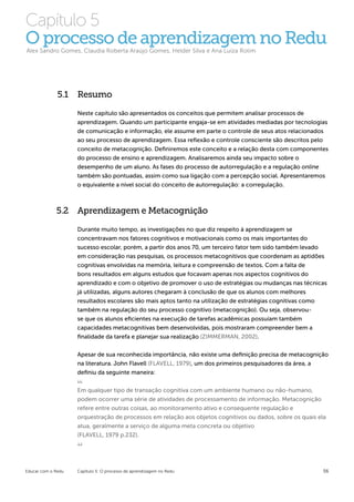 Capítulo 5
O processo de aprendizagem no Redu
Alex Sandro Gomes, Claudia Roberta Araújo Gomes, Helder Silva e Ana Luiza Rolim




              5.1 Resumo

                    Neste capítulo são apresentados os conceitos que permitem analisar processos de
                    aprendizagem. Quando um participante engaja-se em atividades mediadas por tecnologias
                    de comunicação e informação, ele assume em parte o controle de seus atos relacionados
                    ao seu processo de aprendizagem. Essa reflexão e controle consciente são descritos pelo
                    conceito de metacognição. Definiremos este conceito e a relação desta com componentes
                    do processo de ensino e aprendizagem. Analisaremos ainda seu impacto sobre o
                    desempenho de um aluno. As fases do processo de autorregulação e a regulação online
                    também são pontuadas, assim como sua ligação com a percepção social. Apresentaremos
                    o equivalente a nível social do conceito de autorregulação: a corregulação.



             5.2 Aprendizagem e Metacognição

                    Durante muito tempo, as investigações no que diz respeito à aprendizagem se
                    concentravam nos fatores cognitivos e motivacionais como os mais importantes do
                    sucesso escolar, porém, a partir dos anos 70, um terceiro fator tem sido também levado
                    em consideração nas pesquisas, os processos metacognitivos que coordenam as aptidões
                    cognitivas envolvidas na memória, leitura e compreensão de textos. Com a falta de
                    bons resultados em alguns estudos que focavam apenas nos aspectos cognitivos do
                    aprendizado e com o objetivo de promover o uso de estratégias ou mudanças nas técnicas
                    já utilizadas, alguns autores chegaram à conclusão de que os alunos com melhores
                    resultados escolares são mais aptos tanto na utilização de estratégias cognitivas como
                    também na regulação do seu processo cognitivo (metacognição). Ou seja, observou-
                    se que os alunos eficientes na execução de tarefas acadêmicas possuíam também
                    capacidades metacognitivas bem desenvolvidas, pois mostraram compreender bem a
                    finalidade da tarefa e planejar sua realização (ZIMMERMAN, 2002).


                    Apesar de sua reconhecida importância, não existe uma definição precisa de metacognição
                    na literatura. John Flavell (FLAVELL, 1979), um dos primeiros pesquisadores da área, a
                    definiu da seguinte maneira:


                    Em qualquer tipo de transação cognitiva com um ambiente humano ou não-humano,
                    podem ocorrer uma série de atividades de processamento de informação. Metacognição
                    refere entre outras coisas, ao monitoramento ativo e consequente regulação e
                    orquestração de processos em relação aos objetos cognitivos ou dados, sobre os quais ela
                    atua, geralmente a serviço de alguma meta concreta ou objetivo
                    (FLAVELL, 1979 p.232).




Educar com o Redu   Capítulo 5: O processo de aprendizagem no Redu                                         56
 