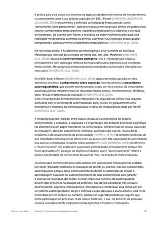 A prática para este construto descreve os aspectos de desenvolvimento de monitoramento
                    ou pensamento sobre a sua própria cognição. Em 1971, Flavell (DINSMORE, ALEXANDER,
                    LOUGHLIN, 2008) encaminhou a definição conceitual de Metacognição como
                    “pensamento sobre pensamento”, operacionalizou a metacognição dentro de quatro áreas
                    chaves: conhecimento metacognitivo; experiência metacognitiva; objetivos e ativação
                    de estratégias. De acordo com Flavell, o processo de desenvolvimento pelo qual uma
                    habilidade metacognitiva aumenta ou diminui, acontece via a interação dessas quatro
                    componentes, particularmente a experiência metacognitiva (DINSMORE et al., 2008).


                    No nível mais amplo, a fundamento da metacognição está na mente do indivíduo.
                    Metacognição tem sido posicionado de forma que, em 1982, Moshman (DINSMORE
                    et al., 2008) rotulou de construtivismo endógeno. Isto é, metacognição negocia
                    principalmente com abstração reflexiva de novas estruturas cognitivas ou já existentes.
                    Neste sentido, Metacognição enfatiza desenvolvimento dos alunos sobre interações no
                    meio aluno (DINSMORE et al., 2008).


                    Em 1984, Baker e Brown (DINSMORE et al., 2008) separaram metacognição em dois
                    elementos distintos: conhecimento sobre cognição (monitoramento) e mecanismos
                    autorregulatórios, que contém monitoramento como um foco central. Os mecanismos
                    autorregulatórios incluem checar os resultados/êxitos, planos, monitoramento, eficiência,
                    teste, revisão e estratégias de avaliação (DINSMORE et al.,2008).
                    Com a incorporação de mecanismos metacognitivos regulatórios, temos visto algumas
                    confusões com o construto de autorregulação, pois, iniciou-se gradualmente uma
                    divergência e expansão da conceitualização original de metacognição dada por Flavell
                    (DINSMORE et al., 2008).


                    A metacognição diz respeito, entre outras coisas, ao conhecimento do próprio
                    conhecimento, a avaliação, a regulação e a organização dos próprios processos cognitivos.
                    Ela desempenha um papel importante na comunicação, compreensão de leitura, aquisição
                    de linguagem, atenção, autocontrole, memória, autoinstrução, escrita, resolução de
                    problemas e desenvolvimento da personalidade (FLAVELL, 1979). Há também evidências de
                    que habilidades metacognitivas diferenciam os alunos com alta capacidade de aprendizado
                    dos alunos considerados iniciantes nesse quesito (KRUGER, DUNNING, 1999). Geralmente,
                    o “aluno iniciante” não avalia bem sua própria compreensão principalmente porque eles
                    ficam apressados em alcançar os objetivos enquanto que o “aluno experiente” reflete e
                    avalia a necessidade de revisar antes de avançar mais, na direção da meta estipulada.


                    Os alunos que demonstram uma vasta aptidão em capacidades metacognitivas acabam
                    por obter resultados melhores na realização de tarefas ou exames. Eles são considerados
                    autorregulados porque estão continuamente mudando as estratégias de estudo e
                    aprendizagem baseados no autoconhecimento de suas competências para garantir
                    o sucesso na realização das metas. As fases implícitas na teoria da autorregulação
                    devem estar presentes na atuação do professor, que deverá considerar três variáveis
                    determinantes: cognitivo/metacognitivo, motivacional e contextual. Essa teoria, por ser
                    um sistema autoorganizador, dirige e estimula a ação, para que o aluno alcance uma meta
                    pretendida por ele próprio ou, também, poderá ser sugerida/mediada por alguém que
                    tenha participação no processo, neste caso o professor, e que, no decorrer do percurso,
                    envolva necessariamente cognições/metacognições, emoções e motivações.


Educar com o Redu   Capítulo 5: O processo de aprendizagem no Redu                                            57
 