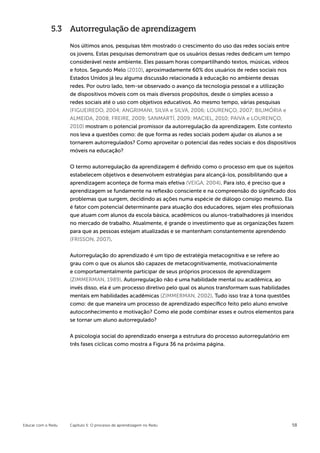 5.3 Autorregulação de aprendizagem

                    Nos últimos anos, pesquisas têm mostrado o crescimento do uso das redes sociais entre
                    os jovens. Estas pesquisas demonstram que os usuários dessas redes dedicam um tempo
                    considerável neste ambiente. Eles passam horas compartilhando textos, músicas, vídeos
                    e fotos. Segundo Melo (2010), aproximadamente 60% dos usuários de redes sociais nos
                    Estados Unidos já leu alguma discussão relacionada à educação no ambiente dessas
                    redes. Por outro lado, tem-se observado o avanço da tecnologia pessoal e a utilização
                    de dispositivos móveis com os mais diversos propósitos, desde o simples acesso a
                    redes sociais até o uso com objetivos educativos. Ao mesmo tempo, várias pesquisas
                    (FIGUEIREDO, 2004; ANGRIMANI, SILVA e SILVA, 2006; LOURENÇO, 2007; BILIMÓRIA e
                    ALMEIDA, 2008; FREIRE, 2009; SANMARTÍ, 2009; MACIEL, 2010; PAIVA e LOURENÇO,
                    2010) mostram o potencial promissor da autorregulação da aprendizagem. Este contexto
                    nos leva a questões como: de que forma as redes sociais podem ajudar os alunos a se
                    tornarem autorregulados? Como aproveitar o potencial das redes sociais e dos dispositivos
                    móveis na educação?


                    O termo autorregulação da aprendizagem é definido como o processo em que os sujeitos
                    estabelecem objetivos e desenvolvem estratégias para alcançá-los, possibilitando que a
                    aprendizagem aconteça de forma mais efetiva (VEIGA, 2004). Para isto, é preciso que a
                    aprendizagem se fundamente na reflexão consciente e na compreensão do significado dos
                    problemas que surgem, decidindo as ações numa espécie de diálogo consigo mesmo. Ela
                    é fator com potencial determinante para atuação dos educadores, sejam eles profissionais
                    que atuam com alunos da escola básica, acadêmicos ou alunos-trabalhadores já inseridos
                    no mercado de trabalho. Atualmente, é grande o investimento que as organizações fazem
                    para que as pessoas estejam atualizadas e se mantenham constantemente aprendendo
                    (FRISSON, 2007).


                    Autorregulação do aprendizado é um tipo de estratégia metacognitiva e se refere ao
                    grau com o que os alunos são capazes de metacognitivamente, motivacionalmente
                    e comportamentalmente participar de seus próprios processos de aprendizagem
                    (ZIMMERMAN, 1989). Autorregulação não é uma habilidade mental ou acadêmica, ao
                    invés disso, ela é um processo diretivo pelo qual os alunos transformam suas habilidades
                    mentais em habilidades acadêmicas (ZIMMERMAN, 2002). Tudo isso traz à tona questões
                    como: de que maneira um processo de aprendizado específico feito pelo aluno envolve
                    autoconhecimento e motivação? Como ele pode combinar esses e outros elementos para
                    se tornar um aluno autorregulado?


                    A psicologia social do aprendizado enxerga a estrutura do processo autorregulatório em
                    três fases cíclicas como mostra a Figura 36 na próxima página.




Educar com o Redu   Capítulo 5: O processo de aprendizagem no Redu                                           58
 