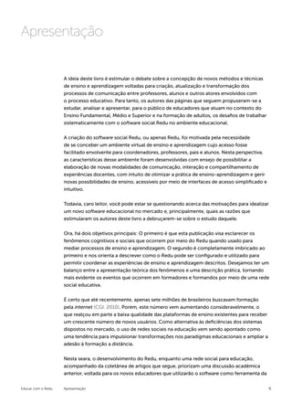 Apresentação

                    A ideia deste livro é estimular o debate sobre a concepção de novos métodos e técnicas
                    de ensino e aprendizagem voltadas para criação, atualização e transformação dos
                    processos de comunicação entre professores, alunos e outros atores envolvidos com
                    o processo educativo. Para tanto, os autores das páginas que seguem propuseram-se a
                    estudar, analisar e apresentar, para o público de educadores que atuam no contexto do
                    Ensino Fundamental, Médio e Superior e na formação de adultos, os desafios de trabalhar
                    sistematicamente com o software social Redu no ambiente educacional.


                    A criação do software social Redu, ou apenas Redu, foi motivada pela necessidade
                    de se conceber um ambiente virtual de ensino e aprendizagem cujo acesso fosse
                    facilitado envolvente para coordenadores, professores, pais e alunos. Nesta perspectiva,
                    as características desse ambiente foram desenvolvidas com ensejo de possibilitar a
                    elaboração de novas modalidades de comunicação, interação e compartilhamento de
                    experiências docentes, com intuito de otimizar a prática de ensino-aprendizagem e gerir
                    novas possibilidades de ensino, acessíveis por meio de interfaces de acesso simplificado e
                    intuitivo.


                    Todavia, caro leitor, você pode estar se questionando acerca das motivações para idealizar
                    um novo software educacional no mercado e, principalmente, quais as razões que
                    estimularam os autores deste livro a debruçarem-se sobre o estudo daquele.


                    Ora, há dois objetivos principais: O primeiro é que esta publicação visa esclarecer os
                    fenômenos cognitivos e sociais que ocorrem por meio do Redu quando usado para
                    mediar processos de ensino e aprendizagem. O segundo é completamente imbricado ao
                    primeiro e nos orienta a descrever como o Redu pode ser configurado e utilizado para
                    permitir coordenar as experiências de ensino e aprendizagem descritos. Desejamos ter um
                    balanço entre a apresentação teórica dos fenômenos e uma descrição prática, tornando
                    mais evidente os eventos que ocorrem em formadores e formandos por meio de uma rede
                    social educativa.


                    É certo que até recentemente, apenas sete milhões de brasileiros buscavam formação
                    pela internet (CGI, 2010). Porém, este número vem aumentando consideravelmente, o
                    que realçou em parte a baixa qualidade das plataformas de ensino existentes para receber
                    um crescente número de novos usuários. Como alternativa às deficiências dos sistemas
                    dispostos no mercado, o uso de redes sociais na educação vem sendo apontado como
                    uma tendência para impulsionar transformações nos paradigmas educacionais e ampliar a
                    adesão à formação a distância.


                    Nesta seara, o desenvolvimento do Redu, enquanto uma rede social para educação,
                    acompanhado da coletânea de artigos que segue, priorizam uma discussão acadêmica
                    anterior, voltada para os novos educadores que utilizarão o software como ferramenta da


Educar com o Redu   Apresentação                                                                                 6
 