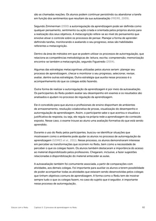 são as chamadas reações. Os alunos podem continuar persistindo ou abandonar a tarefa
                    em função dos sentimentos que resultam da sua autoavaliação (FREIRE, 2009).


                    Segundo Zimmerman (2000) a autorregulação da aprendizagem pode ser definida como
                    qualquer pensamento, sentimento ou ação criada e orientada pelos próprios alunos para
                    a realização dos seus objetivos. A metacognição refere-se ao nível do pensamento que
                    envolve ativar o controle sobre os processos de pensar. Planejar a forma de aprender:
                    definindo tarefas, monitorando e avaliando o seu progresso, estas são habilidades
                    referentes a metacognição.


                    Dentro da área de métodos em que se podem utilizar os processos de autorregulação, que
                    relaciona as competências metodológicas de: leitura; escrita; compreensão; memorização
                    encontra-se também a metacognição, segundo Figueiredo (2004).


                    Algumas das estratégias metacognitivas utilizadas pelos alunos seriam: planejar seu
                    processo de aprendizagem, checar e monitorar o seu progresso, selecionar, revisar,
                    avaliar, dentre outras estratégias. Outra estratégia que auxilia nesse processo é o
                    acompanhamento do que os colegas estão fazendo.

                    Outra forma de realizar a autorregulação da aprendizagem é por meio da autoavaliação.
                    Os participantes do Redu podem avaliar seu desempenho em exames e os resultados são
                    analisados e ajudam no processo de regulação da aprendizagem.


                    Ele é concebido para que alunos e profissionais de ensino disponham de ambientes
                    de armazenamento, resolução colaborativa de provas, visualização do desempenho e
                    autorregulação da aprendizagem. Assim, o participante sabe o que acertou e visualiza a
                    justificativa da resposta, ou seja, ele regula na própria rede a aprendizagem do conteúdo
                    exposto. Nesse caso, o exame trouxe ao aluno uma avaliação formativa do que está sendo
                    aprendido.


                    Durante o uso do Redu pelos participantes, buscou-se identificar situações que
                    mostrassem como o ambiente pode ajudar os alunos no processo de autorregulação da
                    aprendizagem (GOMES et al., 2011). Nesse processo, os alunos demonstraram interesse
                    em perceber as transformações que ocorrem no Redu, bem como a necessidade de
                    perceber o que os colegas fazem. Os alunos também destacaram a importância do acesso
                    ao material disponibilizado pelos professores. Chegaram, inclusive, a fazer sugestões
                    relacionadas à disponibilização do material anteceder as aulas.


                    A autoavaliação também foi comumente associada, a partir de comparações com
                    atividades, aos demais colegas. Foi importante para auxiliar os alunos a terem possibilidade
                    de poder acompanhar todas as atividades que estavam sendo desenvolvidas pelos colegas
                    que tinham objetivos comuns de aprendizagem. A forma como o Redu tem de mostrar
                    sempre tudo o que os colegas fazem, no caso do sujeito que é seguidor, é importante
                    nesse processo de autorregulação.




Educar com o Redu   Capítulo 5: O processo de aprendizagem no Redu                                            60
 