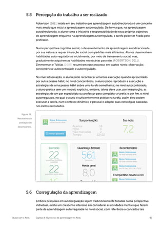5.5 Percepção do trabalho a ser realizado

                      Robertson (2011) relata em seu trabalho que aprendizagem autodirecionada é um conceito
                      mais amplo que inclui a aprendizagem autorregulada. De forma que, na aprendizagem
                      autodirecionada, o aluno toma a iniciativa e responsabilidade de seus próprios objetivos
                      de aprendizagem enquanto na aprendizagem autorregulada, a tarefa pode ser fixada pelo
                      professor.


                      Numa perspectiva cognitiva social, o desenvolvimento da aprendizagem autodirecionada
                      por sua natureza requer interação social com padrões mais eficientes. Alunos desenvolvem
                      habilidades autorregulatórias inicialmente, por meio de treinamento social, mas,
                      gradualmente adquirem as habilidades necessárias para eles (ROBERTSON, 2011).
                      Zimmerman e Tsikilas (2005) resumiram esse processo em quatro níveis: observação;
                      concorrência; autocontrolado e autorregulado.


                      No nível observação, o aluno pode reconhecer uma boa execução quando apresentado
                      por outra pessoa hábil; no nível concorrência, o aluno pode reproduzir a execução e
                      estratégias de uma pessoa hábil sobre uma tarefa semelhante; no nível autocontrolado,
                      o aluno pratica sem um modelo explícito, embora, talvez deva usar, por imaginação, as
                      estratégias de um par especialista ou professor para completar a tarefa; e por fim, o nível
                      autorregulado, no qual o aluno é suficientemente prático na tarefa, assim eles podem
                      executar a tarefa, num contexto dinâmico e pessoal e adaptar suas estratégias baseadas
                      nos êxitos executados.


         Figura 38:
     Resultados da
       avaliação de
     desempenho.




             5.6 Corregulação da aprendizagem

                      Embora pesquisas em autorregulação sejam tradicionalmente focadas numa perspectiva
                      individual, existe um crescente interesse em considerar as atividades mentais que fazem
                      parte da aprendizagem autorregulada no nível social, com referência a conceitos tais


Educar com o Redu     Capítulo 5: O processo de aprendizagem no Redu                                                63
 