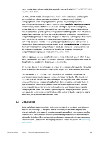 como: regulação social, corregulação e regulação compartilhada (JÄRVELÄ, NÄYKKY, LARU
                    e LUOKKANEN, 2007).


                    Em 2005, Järvelä, Volet e Järvenoja (JÄRVELÄ et al., 2007) caracterizou aprendizagem
                    autorregulada em três perspectivas: regulador de comportamento (individual),
                    corregulação (em pares) e regulação coletiva (grupos). Na primeira perspectiva a
                    aprendizagem autorregulada foca sobre indivíduo como regulador de comportamento
                    e referencia ao processo de tornar-se um aluno estratégico regulando sua cognição,
                    motivação e comportamento para aperfeiçoar a aprendizagem. A segunda perspectiva
                    traz um conceito de aprendizagem autorregulada como corregulação sendo influenciada
                    pela teoria sociocultural e enfatiza apropriação gradual de problemas e tarefas comuns
                    compartilhados por meio de interação interpessoal. A terceira e última perspectiva observa
                    como o processo de regulação pode ser estruturado para cognição compartilhada,
                    bem como, pesquisas recentes sobre aprendizagem colaborativa, que é em essência a
                    coconstrução de entendimento compartilhado. Isto é, regulação coletiva, onde grupos
                    desenvolvem consciência compartilhada de objetivos, progressos e tarefas promissoras
                    dos processos regulatórios coconstruídos, desta forma, processos de regulação
                    compartilhada como processo coletivo (JÄRVELÄ et al., 2007).

                    No Redu é possível observar esses fenômenos no mural (individual, quando falam de suas
                    metas e estratégias), nos chats (com os pares formados, quando se ajudam) e no mural da
                    disciplina (forma colaborativa de construir conhecimento).


                    Um exemplo do uso de exercícios para promover processos de autorregulação é discutido
                    na seção Avaliação do desempenho como parte do processo de autorregulação adiante.


                    Embora, Hadwin et al. (2010) faça uma comparação das diferentes perspectivas de
                    aprendizagem social e autorregulada como podemos ver no Quadro 02 e Järvelä et al.
                    (2007) enfatize três perspectivas da aprendizagem autorregulada, que foram descritas
                    acima, verificamos que essas classificações falam da mesma coisa porém abordadas de
                    formas diferentes. Sendo assim, podemos relacionar as duas perspectivas da seguinte
                    forma: regulador de comportamento (individual) com a aprendizagem autorregulada;
                    corregulação (em pares) com aprendizagem corregulada e regulação coletiva (grupos)
                    com regulação socialmente compartilhada e então, analisar o Quadro na próxima página
                    verificando o que podemos encontrar no Redu.



             5.7 Conclusões

                    Neste capítulo vimos os conceitos e fenômenos centrais do processo de aprendizagem
                    mediado por tecnologia. O design do Redu é orientado por resultados de pesquisas
                    originais realizadas pelo grupo de pesquisa que apóia a criação do mesmo e por revisões
                    sistemáticas da literatura sobre aprendizagem mediada por tecnologia. No momento da
                    publicação deste livro, 12 pesquisas estão sendo desenvolvidas sobre temas relacionados
                    à aprendizagem. Os resultados dessas pesquisas serão sempre divulgados em http://blog.
                    redu.com.br.




Educar com o Redu   Capítulo 5: O processo de aprendizagem no Redu                                          64
 