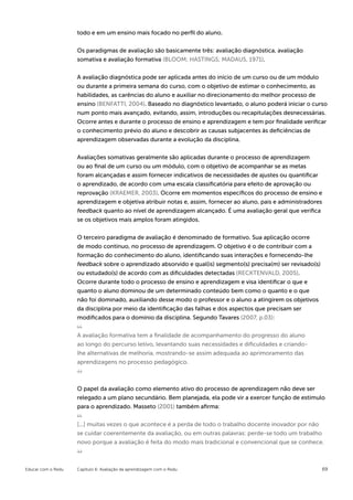 todo e em um ensino mais focado no perfil do aluno.


                    Os paradigmas de avaliação são basicamente três: avaliação diagnóstica, avaliação
                    somativa e avaliação formativa (BLOOM; HASTINGS; MADAUS, 1971).


                    A avaliação diagnóstica pode ser aplicada antes do início de um curso ou de um módulo
                    ou durante a primeira semana do curso, com o objetivo de estimar o conhecimento, as
                    habilidades, as carências do aluno e auxiliar no direcionamento do melhor processo de
                    ensino (BENFATTI, 2004). Baseado no diagnóstico levantado, o aluno poderá iniciar o curso
                    num ponto mais avançado, evitando, assim, introduções ou recapitulações desnecessárias.
                    Ocorre antes e durante o processo de ensino e aprendizagem e tem por finalidade verificar
                    o conhecimento prévio do aluno e descobrir as causas subjacentes às deficiências de
                    aprendizagem observadas durante a evolução da disciplina.


                    Avaliações somativas geralmente são aplicadas durante o processo de aprendizagem
                    ou ao final de um curso ou um módulo, com o objetivo de acompanhar se as metas
                    foram alcançadas e assim fornecer indicativos de necessidades de ajustes ou quantificar
                    o aprendizado, de acordo com uma escala classificatória para efeito de aprovação ou
                    reprovação (KRAEMER, 2003). Ocorre em momentos específicos do processo de ensino e
                    aprendizagem e objetiva atribuir notas e, assim, fornecer ao aluno, pais e administradores
                    feedback quanto ao nível de aprendizagem alcançado. É uma avaliação geral que verifica
                    se os objetivos mais amplos foram atingidos.


                    O terceiro paradigma de avaliação é denominado de formativo. Sua aplicação ocorre
                    de modo contínuo, no processo de aprendizagem. O objetivo é o de contribuir com a
                    formação do conhecimento do aluno, identificando suas interações e fornecendo-lhe
                    feedback sobre o aprendizado absorvido e qual(is) segmento(s) precisa(m) ser revisado(s)
                    ou estudado(s) de acordo com as dificuldades detectadas (RECKTENVALD, 2005).
                    Ocorre durante todo o processo de ensino e aprendizagem e visa identificar o que e
                    quanto o aluno dominou de um determinado conteúdo bem como o quanto e o que
                    não foi dominado, auxiliando desse modo o professor e o aluno a atingirem os objetivos
                    da disciplina por meio da identificação das falhas e dos aspectos que precisam ser
                    modificados para o domínio da disciplina. Segundo Tavares (2007, p.03):


                    A avaliação formativa tem a finalidade de acompanhamento do progresso do aluno
                    ao longo do percurso letivo, levantando suas necessidades e dificuldades e criando-
                    lhe alternativas de melhoria, mostrando-se assim adequada ao aprimoramento das
                    aprendizagens no processo pedagógico.



                    O papel da avaliação como elemento ativo do processo de aprendizagem não deve ser
                    relegado a um plano secundário. Bem planejada, ela pode vir a exercer função de estímulo
                    para o aprendizado. Masseto (2001) também afirma:


                    [...] muitas vezes o que acontece é a perda de todo o trabalho docente inovador por não
                    se cuidar coerentemente da avaliação, ou em outras palavras: perde-se todo um trabalho
                    novo porque a avaliação é feita do modo mais tradicional e convencional que se conhece.



Educar com o Redu   Capítulo 6: Avaliação da aprendizagem com o Redu                                           69
 
