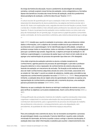 Ao longo da história da educação, houve o predomínio da abordagem de avaliação
                    somativa, contudo surgiram novas formas de avaliação, como a diagnóstica e a formativa.
                    Apesar dos benefícios oriundos das novas formas de avaliação, ainda há o predomínio
                    desse paradigma de avaliação, conforme descrito por Tavares (2007):


                    A cultura escolar de quantificação em que a avaliação é tida como medida do produto
                    observável do desempenho do aluno predominou nas páginas da história escolar até o
                    século XX. Aulas com explicações orais, seguidas de exercícios de fixação e provas, foram
                    e ainda são o modelo didático mais utilizado pelos professores nas salas de aula no Ensino
                    Superior. O aluno na perspectiva da avaliação como medida mostra-se como mais uma
                    peça de manipulação de um grande jogo, no qual exerce o papel de passivo consumidor,
                    sendo controlado, de forma autoritária e arbitrária, pelo sistema educacional que o abriga.



                    Lück (2003) ressalta que, quanto à avaliação no processo, cabe aos professores coletar
                    dados e informações, com o objetivo de constatar evidências do que realmente está
                    acontecendo com a aprendizagem. Se for identificada alguma dificuldade, compete ao
                    professor acessar todos os mecanismos, todos os métodos e todas as práticas pedagógicas
                    para que o problema seja sanado. Segundo ela, o objetivo principal da avaliação é o de
                    melhorar a aprendizagem, e o processo de avaliar (que é um meio) só tem razão de ser ao
                    agregar uma realimentação do processo de aprender (que deve ser o fim desejado).


                    Uma visão empirista da avaliação submete os alunos a simples receptores do
                    conhecimento, agentes passivos do processo de aprendizagem, e percebe o professor
                    enquanto detentor e único repassador de conhecimentos do sistema educacional,
                    fazendo da avaliação um mecanismo de exclusão. Tal situação se dá mediante simples
                    atos de medir conhecimentos adquiridos através do certo e do errado, associando erro
                    ao estado do “não saber” e acerto ao estado de sabedoria, medido pela coincidência das
                    respostas aos conhecimentos passados nas aulas (ESTEBAN et al., 2000). Nessa perspectiva
                    limitante, a avaliação deixa de ser objeto ativo do aprendizado, tornando-se apenas uma
                    representação do conhecimento armazenado até o momento da prova, uma avaliação
                    parcial e provisória da realidade (SANT’ANNA, 2000).


                    Observou-se que a avaliação não deveria se restringir à realização de exames ou provas
                    para verificar os objetivos curriculares estabelecidos. Assim como afirma Correia (2010, p.
                    467):


                    A desqualificação das produções imateriais do trabalho cognitivo (produções relacionais,
                    cognitivas e subjectivas) e a exclusiva valorização dos seus produtos quantificáveis
                    contribuíram decisivamente, para o agravamento do processo de alienação do trabalho
                    dos professores e dos alunos e, consequentemente, para uma degradação, sem
                    precedentes, da qualidade de vida nos diferentes espaços educativos.



                    Para uma avaliação mais coerente do aluno, faz-se necessário acompanhar o processo
                    de aprendizagem desde a sua evolução. É preciso identificar o quanto cada conteúdo
                    ministrado foi dominado, de forma a auxiliar o aluno a atingir o domínio da disciplina. A
                    avaliação deve visar obter informações e subsídios para auxiliar o desenvolvimento dos


Educar com o Redu   Capítulo 6: Avaliação da aprendizagem com o Redu                                            70
 