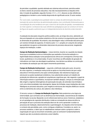 de perceber a qualidade, quando adotada aos sistemas educacionais, permitia avaliar
                    os itens e atores do processo educativo, mas não necessariamente as relações entre
                    eles. A noção de qualidade, segundo Correia (2010, p.463), dissocia-se das referências
                    pedagógicas e tendem a uma medida desprovida de significado social. O autor analisa:


                    Por outro lado, o paradigma da qualidade total no campo da administração educativa, a
                    exemplo de outros domínios da administração pública, tem contribuído fortemente para a
                    consolidação de uma tendência em que o exercício de funções de gestão, nomeadamente
                    ao nível superior, se dissocie das suas referências pedagógicas para se construir em torno
                    da figura do quadro autônomo que o é independentemente do domínio onde intervém.



                    A avaliação da educação enquanto política pública veio, ao longo dos anos, adotando um
                    discurso baseado em uma análise estatística a fim de construir os argumentos para retratar
                    as dimensões de qualidade. No entanto, essa abordagem reduz a dimensão educativa para
                    um número limitado de aspectos. O mesmo autor (Ibid.) propõe um conjunto de campos
                    que poderiam recuperar as dimensões relacionais do processo educacional, resgatando
                    espaços de mediação, a saber:

                    Campo da Mediação Epistemológica — nesse domínio, levanta-se a questão da relação
                    tensa que se estabelece entre as instituições que avaliarão a forma da avaliação e a
                    legitimidade dessa avaliação numa perspectiva da ciência em contraponto a formas mais
                    locais, qualitativas e circunstanciadas. O autor reconhece as dificuldades de geração de
                    indicadores com base nas abordagens qualitativas, mas declara sua defesa na construção
                    de modelos de avaliação que não sejam meramente positivistas;


                    Campo da Mediação Institucional — seguindo a definição dada pelo autor, do ponto
                    de vista cognitivo, a mediação institucional se apóia no reconhecimento de que a ação
                    educativa é intrinsecamente uma ação contextualizada, não redutível às lógicas que
                    estruturam as ações (avaliativas) à distância, mas subentende sempre um trabalho de
                    produção de referenciais, apoiado em arquiteturas cognitivas que, não negando o papel da
                    informação exterior e quantitativa, incorporam também desejos, crenças ou intenções que
                    dão origem a regimes heterogêneos de apreciação da ação, de extensão mais limitada e
                    com uma intencionalidade mais abrangente. Apesar de limitadas, essas mediações são mais
                    fidedignas ao processo educativo, pois resgata as estruturas das relações didáticas e sociais
                    entre os elementos da cultura, dos saberes e dos indivíduos.


                    O terceiro campo é o Campo da Mediação Cognitiva. Nele predomina uma lógica da
                    exterioridade, que contrasta com as dinâmicas da interioridade, características do trabalho
                    de formação na escola. Baseando-se em referenciais teóricos sócio-históricos, estabelece-
                    se um paradigma de cognição distribuído e todas as consequências dessa escolha na
                    percepção de que o processo de avaliação deve ser de como apreender e avaliar os
                    processos de mediação, desenvolvimento e aprendizagem. As relações entre formandos
                    e contexto são percebidas, pois, como contíguas e dialéticas. Considera-se, assim, no
                    processo avaliativo, o labor que os trabalhadores realizam sobre si próprios e sobre a
                    organização em que se encontram envolvidos, para se centrarem fundamentalmente
                    naquilo que são os produtos exteriores a esse trabalho.



Educar com o Redu   Capítulo 6: Avaliação da aprendizagem com o Redu                                           73
 