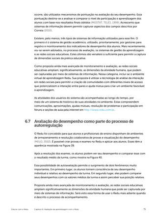 ocorre, são utilizados mecanismos de pontuação na avaliação do seu desempenho. Essa
                    pontuação destina-se a analisar e comparar o nível de participação e aprendizagem dos
                    alunos com base nos resultados finais obtidos (MOSTAT; TELES, 1999). Acrescento que
                    sistemas de informação devem permitir capturar aspectos dos campos descritos por
                    Correia (2010).


                    Existem, pelo menos, três tipos de sistemas de informação utilizados para esse fim. O
                    primeiro é o sistema de gestão acadêmico, utilizado, prioritariamente, por gestores para
                    registro e monitoramento dos indicadores de desempenho dos alunos. Mais recentemente,
                    viu-se serem adotados, no processo de avaliação, os sistemas de gestão da aprendizagem
                    e as redes sociais educativas. Estes últimos são versáteis o suficiente para permitir a captura
                    de dimensões sociais da prática educativa.


                    Como proposta ainda mais avançada de monitoramento e avaliação, as redes sociais
                    educativas ampliam, significativamente, as dimensões da atividade humana, que podem
                    ser capturadas por meio de sistemas de informação. Nessa categoria, incluí-se o ambiente
                    virtual de aprendizagem Redu. Sua proposta é utilizar a tecnologia de análise da interação
                    em redes sociais para permitir a criação de comunidades com diferentes níveis de acesso
                    que potencializem a interação entre pares e ajuda mútua para criar um ambiente favorável
                    à aprendizagem.


                    As atividades dos usuários do sistema são acompanhadas ao longo do tempo, por
                    meio de um sistema de histórico de suas atividades no ambiente. Estas compreendem
                    comunicações, aproximações, ajudas mútuas, resolução de problemas e participação em
                    fóruns e seções de aula pela internet em http://www.redu.com.br.



             6.7 Avaliação do desempenho como parte do processo de
                 autorregulação

                    O Redu foi concebido para que alunos e profissionais de ensino disponham de ambientes
                    de armazenamento e resolução colaborativa de provas e visualização do desempenho
                    (MELO, 2010). É possível criar provas e exames no Redu e aplicar aos alunos. Esses têm a
                    aparência mostrada na Figura 39.


                    Após a resolução dos exames, os alunos podem ver seu desempenho e comparar esse com
                    o resultado médio da turma, como mostra na Figura 40.


                    Essa possibilidade de autoavaliação permite o surgimento de dois fenômenos muito
                    importantes. Em primeiro lugar, os alunos tomam consciência de seu desempenho
                    individual e relativo ao desempenho da turma. Em segundo lugar, eles podem comparar
                    seus desempenhos com os valores médios da turma e assim perceber sua posição relativa.


                    Proposta ainda mais avançada de monitoramento e avaliação, as redes sociais educativas
                    ampliam significativamente as dimensões da atividade humana que pode ser capturada por
                    meio de sistemas de informação. Será visto essa forma de usar o Redu mais adiante quando
                    é descrito o processo de acompanhamento.



Educar com o Redu   Capítulo 6: Avaliação da aprendizagem com o Redu                                             75
 
