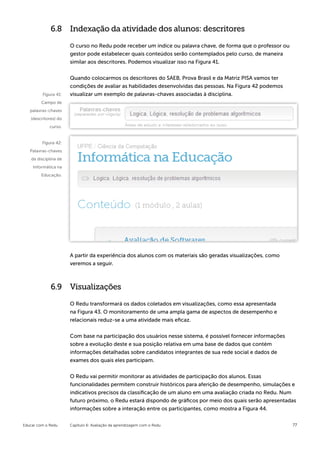 6.8 Indexação da atividade dos alunos: descritores

                       O curso no Redu pode receber um índice ou palavra chave, de forma que o professor ou
                       gestor pode estabelecer quais conteúdos serão contemplados pelo curso, de maneira
                       similar aos descritores. Podemos visualizar isso na Figura 41.


                       Quando colocarmos os descritores do SAEB, Prova Brasil e da Matriz PISA vamos ter
                       condições de avaliar as habilidades desenvolvidas das pessoas. Na Figura 42 podemos
         Figura 41:    visualizar um exemplo de palavras-chaves associadas à disciplina.
         Campo de
   palavras-chaves
   (descritores) do
             curso.


         Figura 42:
   Palavras-chaves
    da disciplina de
    Informática na
         Educação.




                       A partir da experiência dos alunos com os materiais são geradas visualizações, como
                       veremos a seguir.



              6.9 Visualizações

                       O Redu transformará os dados coletados em visualizações, como essa apresentada
                       na Figura 43. O monitoramento de uma ampla gama de aspectos de desempenho e
                       relacionais reduz-se a uma atividade mais eficaz.


                       Com base na participação dos usuários nesse sistema, é possível fornecer informações
                       sobre a evolução deste e sua posição relativa em uma base de dados que contém
                       informações detalhadas sobre candidatos integrantes de sua rede social e dados de
                       exames dos quais eles participam.


                       O Redu vai permitir monitorar as atividades de participação dos alunos. Essas
                       funcionalidades permitem construir históricos para aferição de desempenho, simulações e
                       indicativos precisos da classificação de um aluno em uma avaliação criada no Redu. Num
                       futuro próximo, o Redu estará dispondo de gráficos por meio dos quais serão apresentadas
                       informações sobre a interação entre os participantes, como mostra a Figura 44.


Educar com o Redu      Capítulo 6: Avaliação da aprendizagem com o Redu                                       77
 
