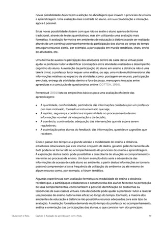 novas possibilidades favorecem a adoção de abordagens que inovam o processo de ensino
                    e aprendizagem. Uma avaliação mais centrada no aluno, em sua colaboração e interação,
                    agora é possível.


                    Estas novas possibilidades fazem com que não se avalie o aluno apenas de forma
                    tradicional, através de testes quantitativos, mas sim utilizando uma avaliação mais
                    formativa. A avaliação formativa em ambientes de educação à distância pode ser realizada
                    através de um contínuo acompanhamento da participação dos alunos ao longo do tempo
                    em alguns recursos como, por exemplo, a participação em murais temáticos, chats, envio
                    de atividades, etc.


                    Uma forma de auxilio na percepção das atividades dentro de cada classe virtual pode
                    ajudar o professor tutor a identificar correlações entre atividades realizadas e desempenho
                    cognitivo do aluno. A avaliação da participação do aluno em ensino a distância não é uma
                    tarefa trivial, o professor tutor requer uma análise, ou seja, uma visão multidimensional das
                    informações relativas ao espectro de atividades como: postagem em murais, participação
                    em chats, entrega de atividades dentro e fora do prazo, mensagens trocadas entre
                    aprendizes e a conclusão de questionários online (COTTON, 1998).

                    Perrenoud (2001) lista os empecilhos básicos para uma avaliação eficiente das
                    aprendizagens:


                    •	 A quantidade, confiabilidade, pertinência das informações coletadas por um professor
                         por mais motivado, formado e instrumentado que seja;
                    •	   A rapidez, segurança, coerência e imparcialidade no processamento dessas
                         informações no nível da interpretação e da decisão;
                    •	   A coerência, continuidade, adequação das intervenções que ele espera serem
                         reguladoras;
                    •	   A assimilação pelos alunos do feedback, das informações, questões e sugestões que
                         recebem.

                    Com o passar dos tempos e a grande adesão a modalidade de ensino a distância,
                    estudiosos observaram que este imenso conjunto de dados, gerados pelas ferramentas de
                    EaD, poderia se tornar útil no acompanhamento do processo de ensino e aprendizagem.
                    A exploração destes dados pode possibilitar a descoberta de situações e comportamentos
                    inerentes ao processo de ensino. Um bom exemplo disto seria a observância das
                    informações de acesso de cada aluno ao ambiente, a partir destas informações se tornaria
                    possível compreender a baixa frequência de utilização do ambiente ou até mesmo de
                    algum recurso como, por exemplo, o fórum temático.


                    Algumas experiências com avaliação formativa na modalidade de ensino a distância
                    revelam que, a participação colaborativa e construtivista dos alunos favorece na percepção
                    de seus comportamentos, como também a possível identificação de problemas ou
                    tendências de suas classes virtuais. Esta descoberta pode ajudar o professor-tutor a realizar
                    um processo de ensino-tutoria mais eficaz ao longo do tempo. Contudo, a maioria dos
                    ambientes de educação à distância não possibilita recursos adequados para este tipo de
                    avaliação. A avaliação formativa demanda muito tempo do professor no acompanhamento,
                    análise e orientação das participações dos alunos, o que consiste num dos principais


Educar com o Redu   Capítulo 6: Avaliação da aprendizagem com o Redu                                           79
 