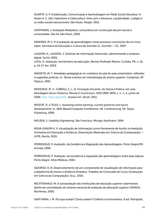 DUARTE, A. P. Colaboração, Comunicação e Aprendizagem em Rede Social Educativa, In
                    Xavier A. C. (Ed.) Hipertexto e Cibercultura: links com a literatura, a publicidade, o plágio e
                    as redes sociais educacionais, São Paulo: Respel, 2011.


                    HOFFMANN, J. Avaliação Mediadora: uma prática em construção da pré-escola à
                    universidade. 26a Ed. São Paulo, 2006.


                    KRAEMER, M. E. P. A avaliação da aprendizagem como processo construtivo de um novo
                    saber, Secretaria da Educação e Cultura de Joinville Sc, Joinville — SC, 2007.


                    LAUDON, K.; LAUDON, J. Sistemas de Informação Gerenciais: administrando a empresa
                    digital. 5a Ed. 2005.
                    LÜCK, G. Avaliação, termômetro da educação. Revista Profissão Mestre, Curitiba, PR, n. 41,
                    p. 14-17, fev. 2003.


                    MASSETO, M. T. Atividades pedagógicas no cotidiano da sala de aula universitária: reflexões
                    e sugestões práticas. In: Temas e textos em metodologia do ensino superior. Campinas, SP:
                    Papirus, 2001.

                    MEDEIROS, M. V.; CABRALl, C. L. O. Formação Docente: da Teoria à Prática, em uma
                    Abordagem Sócio-Histórica. Revista E-Curriculum, ISSN 1809-3876, v. 1 , n. 2, junho de
                    2006. http://goo.gl/pzQZo. Acesso em: 18 set. 2011.


                    MOSTAT, R. e TELES, L. Assessing online learning: current practices and future
                    developments. In: Web-Based Computer Conference, VA. Conferencing. VA: Stylus
                    Publishing, 1999.


                    NIELSEN, J. Usability Engineering, São Francisco: Morgan Kaufmann, 1994.


                    NOVA JUNIOR H. V. Visualização de Informação como Ferramenta de Auxilio na Avaliação
                    Formativa em Educação a Distância, Dissertação (Mestrado em Ciência da Computação) —
                    UFPE, Recife, 2010.


                    PERRENOUD, P. Avaliação: da Excelência à Regulação das Aprendizagens. Porto Alegre/RS:
                    Artmed, 1999.


                    PERRENOUD, P. Avaliação: da excelência à regulação das aprendizagens entre duas lógicas.
                    Porto Alegre: Artes Médicas, 2001.


                    QUEIROZ, D. N. Desenvolvimento de um componente de visualização de informação para
                    a plataforma de ensino a distância Amadeus. Trabalho de Conclusão de Curso (Graduação
                    em Ciência da Computação), 51 p., 2010.


                    RECKTENVALD, M. A autoavaliação das instituições de educação superior catarinenses
                    diante da consolidação do sistema nacional de avaliação da educação superior (SINAES),
                    Blumenau, 2005.


                    SANT’ANNA, I. M. Por que avaliar? Como avaliar? Critérios e instrumentos. 6 ed. Petrópolis,


Educar com o Redu   Capítulo 6: Avaliação da aprendizagem com o Redu                                              84
 