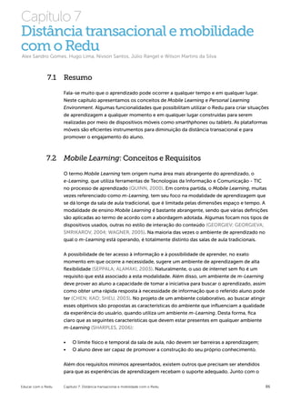 Capítulo 7
Distância transacional e mobilidade
com o Redu
Alex Sandro Gomes, Hugo Lima, Nivson Santos, Júlio Rangel e Wilson Martins da Silva



              7.1 Resumo

                    Fala-se muito que o aprendizado pode ocorrer a qualquer tempo e em qualquer lugar.
                    Neste capítulo apresentamos os conceitos de Mobile Learning e Personal Learning
                    Environment. Algumas funcionalidades que possibilitam utilizar o Redu para criar situações
                    de aprendizagem a qualquer momento e em qualquer lugar construídas para serem
                    realizadas por meio de dispositivos móveis como smarthphones ou tablets. As plataformas
                    móveis são eficientes instrumentos para diminuição da distância transacional e para
                    promover o engajamento do aluno.



             7.2 Mobile Learning: Conceitos e Requisitos
                    O termo Mobile Learning tem origem numa área mais abrangente do aprendizado, o
                    e-Learning, que utiliza ferramentas de Tecnologias da Informação e Comunicação - TIC
                    no processo de aprendizado (QUINN, 2000). Em contra partida, o Mobile Learning, muitas
                    vezes referenciado como m-Learning, tem seu foco na modalidade de aprendizagem que
                    se dá longe da sala de aula tradicional, que é limitada pelas dimensões espaço e tempo. A
                    modalidade de ensino Mobile Learning é bastante abrangente, sendo que várias definições
                    são aplicadas ao termo de acordo com a abordagem adotada. Algumas focam nos tipos de
                    dispositivos usados, outras no estilo de interação do conteúdo (GEORGIEV; GEORGIEVA;
                    SMRIKAROV, 2004; WAGNER, 2005). Na maioria das vezes o ambiente de aprendizado no
                    qual o m-Learning está operando, é totalmente distinto das salas de aula tradicionais.

                    A possibilidade de ter acesso à informação e à possibilidade de aprender, no exato
                    momento em que ocorre a necessidade, sugere um ambiente de aprendizagem de alta
                    flexibilidade (SEPPALA; ALAMAKI, 2003). Naturalmente, o uso de internet sem fio é um
                    requisito que está associado a esta modalidade. Além disso, um ambiente de m-Learning
                    deve prover ao aluno a capacidade de tomar a iniciativa para buscar o aprendizado, assim
                    como obter uma rápida resposta à necessidade de informação que o referido aluno pode
                    ter (CHEN; KAO; SHEU, 2003). No projeto de um ambiente colaborativo, ao buscar atingir
                    esses objetivos são propostas as características do ambiente que influenciam a qualidade
                    da experiência do usuário, quando utiliza um ambiente m-Learning. Desta forma, fica
                    claro que as seguintes características que devem estar presentes em qualquer ambiente
                    m-Learning (SHARPLES, 2006):


                    •	   O limite físico e temporal da sala de aula, não devem ser barreiras a aprendizagem;
                    •	   O aluno deve ser capaz de promover a construção do seu próprio conhecimento.


                    Além dos requisitos mínimos apresentados, existem outros que precisam ser atendidos
                    para que as experiências de aprendizagem recebam o suporte adequado. Junto com o


Educar com o Redu   Capítulo 7: Distância transacional e mobilidade com o Redu                                 86
 