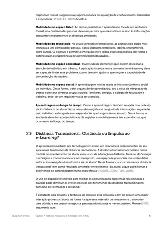 dispositivo móvel, surgem novas oportunidades de aquisição de conhecimento, habilidade
                    e experiência, (TRAXLER, 2007) devido à:


                    Mobilidade no espaço físico: Ao tentar possibilitar o aprendizado fora de um ambiente
                    formal, no cotidiano das pessoas, deve-se permitir que elas tenham acesso às informações
                    enquanto transitam entre os diversos ambientes.


                    Mobilidade de tecnologia: No atual contexto informacional, as pessoas não estão mais
                    limitadas a um computador pessoal. Essas possuem notebooks, tablets, smartphones,
                    entre outros. O objetivo é permitir a interação entre todos esses dispositivos, de forma a
                    potencializar as experiências de aprendizagem do usuário.


                    Mobilidade no espaço conceitual: Muitos são os elementos que podem dispersar a
                    atenção do indivíduo em trânsito. A aplicação inserida nesse contexto de m-Learning deve
                    ser capaz de tratar esse problema, como também ajudar a aperfeiçoar a capacidade de
                    concentração do usuário.


                    Mobilidade no espaço social: A aprendizagem muitas vezes se inicia no contexto social
                    do indivíduo. Desta forma, tratar a questão do aprendizado, sob a ótica da integração da
                    pessoa com seus diversos grupos sociais: familiares, amigos, e colegas de faculdade e
                    trabalho, deve ser um requisito vital a ser atendido.


                    Aprendizagem ao longo do tempo: Como a aprendizagem também se apóia no contexto
                    sócio-histórico do aluno faz-se necessário registrar o conjunto de informações angariadas
                    pelo indivíduo ao longo de suas experiências que tangenciam o assunto. Dessa forma, o
                    ambiente deve ter a potencialidade de registrar cumulativamente tais experiências, que
                    ocorreram ao longo do tempo.



             7.3 Distância Transacional: Obstáculo ou Impulso ao
                 e-Learning?
                    O aprendizado mediado por tecnologia tem como um dos fatores determinantes de seu
                    sucesso os fenômenos da distância transacional. A distância transacional consiste numa
                    medida de envolvimento do aluno, em cursos de educação à distância. Trata-se do “espaço
                    psicológico e comunicacional a ser transposto, um espaço de potenciais mal-entendidos
                    entre as intervenções do instrutor e as do aluno”. Dessa forma, cursos com menor distância
                    transacional tem como resultado um maior envolvimento do aluno, o que pode tornar a
                    experiência de aprendizagem muito mais efetiva (MOORE, 2008; TORI, 2008).


                    O uso de dispositivos móveis para mediar as comunicações específicas relacionadas a
                    dúvidas pode diminuir os efeitos nocivos dos fenômenos da distância transacional no
                    contexto de formações à distância?


                    É constante nos estudos, a tentativa de diminuir essa distância a fim de prover uma maior
                    interação professor/aluno, de forma tal que esse intervalo de tempo entre o aluno ter
                    uma dúvida, e ele possuir a resposta para essa dúvida seja o menor possível. Moore (2003)
                    argumenta que:


Educar com o Redu   Capítulo 7: Distância transacional e mobilidade com o Redu                                   87
 