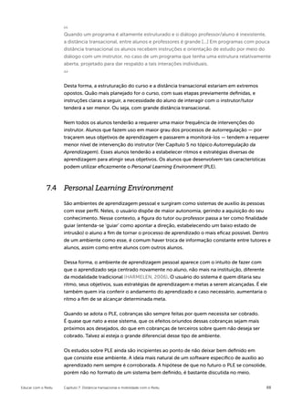 Quando um programa é altamente estruturado e o diálogo professor/aluno é inexistente,
                    a distância transacional, entre alunos e professores é grande [...] Em programas com pouca
                    distância transacional os alunos recebem instruções e orientação de estudo por meio do
                    diálogo com um instrutor, no caso de um programa que tenha uma estrutura relativamente
                    aberta, projetado para dar respaldo a tais interações individuais.



                    Desta forma, a estruturação do curso e a distância transacional estariam em extremos
                    opostos. Quão mais planejado for o curso, com suas etapas previamente definidas, e
                    instruções claras a seguir, a necessidade do aluno de interagir com o instrutor/tutor
                    tenderá a ser menor. Ou seja, com grande distância transacional.


                    Nem todos os alunos tenderão a requerer uma maior frequência de intervenções do
                    instrutor. Alunos que fazem uso em maior grau dos processos de autorregulação — por
                    traçarem seus objetivos de aprendizagem e passarem a monitorá-los — tendem a requerer
                    menor nível de intervenção do instrutor (Ver Capítulo 5 no tópico Autorregulação da
                    Aprendizagem). Esses alunos tenderão a estabelecer ritmos e estratégias diversas de
                    aprendizagem para atingir seus objetivos. Os alunos que desenvolvem tais características
                    podem utilizar eficazmente o Personal Learning Environment (PLE).



             7.4 Personal Learning Environment

                    São ambientes de aprendizagem pessoal e surgiram como sistemas de auxílio às pessoas
                    com esse perfil. Neles, o usuário dispõe de maior autonomia, gerindo a aquisição do seu
                    conhecimento. Nesse contexto, a figura do tutor ou professor passa a ter como finalidade
                    guiar (entenda-se ‘guiar’ como apontar a direção, estabelecendo um baixo estado de
                    intrusão) o aluno a fim de tornar o processo de aprendizado o mais eficaz possível. Dentro
                    de um ambiente como esse, é comum haver troca de informação constante entre tutores e
                    alunos, assim como entre alunos com outros alunos.

                    Dessa forma, o ambiente de aprendizagem pessoal aparece com o intuito de fazer com
                    que o aprendizado seja centrado novamente no aluno, não mais na instituição, diferente
                    da modalidade tradicional (HARMELEN, 2006). O usuário do sistema é quem ditaria seu
                    ritmo, seus objetivos, suas estratégias de aprendizagem e metas a serem alcançadas. É ele
                    também quem iria conferir o andamento do aprendizado e caso necessário, aumentaria o
                    ritmo a fim de se alcançar determinada meta.


                    Quando se adota o PLE, cobranças são sempre feitas por quem necessita ser cobrado.
                    É quase que nato a esse sistema, que os efeitos oriundos dessas cobranças sejam mais
                    próximos aos desejados, do que em cobranças de terceiros sobre quem não deseja ser
                    cobrado. Talvez aí esteja o grande diferencial desse tipo de ambiente.


                    Os estudos sobre PLE ainda são incipientes ao ponto de não deixar bem definido em
                    que consiste esse ambiente. A ideia mais natural de um software específico de auxílio ao
                    aprendizado nem sempre é corroborada. A hipótese de que no futuro o PLE se consolide,
                    porém não no formato de um sistema bem definido, é bastante discutida no meio.


Educar com o Redu   Capítulo 7: Distância transacional e mobilidade com o Redu                                 88
 