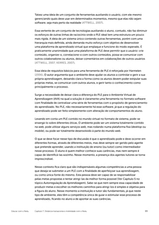 Talvez uma ideia de um conjunto de ferramentas auxiliando o usuário, com ele mesmo
                    gerenciando quais deve usar em determinados momentos, mesmo que elas não sejam
                    software, seja mais perto da realidade (ATTWELL, 2007).


                    Essa vertente de um conjunto de tecnologias auxiliando o aluno, contudo, não faz diminuir
                    os esforços de outras linhas de raciocínio onde o PLE ideal tem uma estrutura um pouco
                    mais rígida. A ideia de um sistema único contendo outras ferramentas, porém com uma
                    hierarquia mais definida, ainda demanda muito esforço com objetivo de desenvolver
                    uma plataforma de aprendizado virtual que emplaque e funcione do modo esperado. É
                    praticamente unanimidade que uma plataforma de PLE deve permitir que o usuário: crie
                    conteúdo, organize-o, correlacione-o com outros conteúdos, possa se comunicar com
                    outros colaboradores ou alunos, deixar comentários em colaborações de outros usuários
                    (ATTWELL, 2007; KERRES, 2007).


                    Essa ideia de requisitos básicos para uma ferramenta de PLE é reforçada por Harmelen
                    (2006). O autor argumenta que o ambiente deve ajudar os alunos a controlar e gerir a sua
                    própria aprendizagem, deixando clara a forma como os alunos devem poder estipular suas
                    próprias metas, se comunicar com outros alunos, e gerir tanto o conhecimento como
                    principalmente o processo.

                    Surge a necessidade de deixar clara a diferença do PLE para o Ambiente Virtual de
                    Aprendizagem (AVA) na qual a solução é claramente uma ferramenta no formato software
                    com finalidade de centralizar uma série de ferramentas com o propósito de gerenciamento
                    do aprendizado. No PLE, não necessariamente há esse software, já que a regulação do
                    aprendizado pode ser feito simplesmente com alteração de comportamentos do aluno.


                    Levando em conta um PLE contido no mundo virtual no formato de sistema, pode-se
                    enxergá-lo sobre diferentes óticas. O ambiente pode ser um sistema totalmente contido
                    na web, pode utilizar alguns serviços web, mas rodando numa plataforma fixa (desktop ou
                    mobile), ou pode ser totalmente desenvolvido à parte do mundo web.

                    O que se deve focar nesse tipo de discussão é que o aprendizado pode e deve ocorrer em
                    diferentes formas, através de diferentes meios, mas deve sempre ser gerido pelo agente
                    que pretende aprender, usando a instituição de ensino (ou tutor) como intermediador
                    nesse processo. O aluno é quem melhor conhece suas carências, mas nem sempre é
                    capaz de identificá-las sozinho. Nesse momento, a presença dos agentes tutores se torna
                    imprescindível.


                    Nesse contexto fica claro que são indispensáveis algumas competências a uma pessoa
                    que deseja se submeter a um PLE com a finalidade de aperfeiçoar sua aprendizagem,
                    ou como única fonte do mesmo. Esta pessoa deve ser capaz de se responsabilizar
                    pelas metas propostas e tentar atingi-las da melhor forma possível (Ver Capítulo 5 no
                    tópico Autorregulação da Aprendizagem). Sabe-se que nem sempre essa capacidade de
                    produzir metas e escolher os melhores caminhos para atingi-los é simples e objetiva para
                    a figura do aluno. Nesse momento a instituição e tutor são fundamentais, já que neste
                    tipo de ambiente, eles têm a competência única de guiar e estimular esse processo de
                    aprendizado, ficando no aluno a de apontar as suas carências.



Educar com o Redu   Capítulo 7: Distância transacional e mobilidade com o Redu                                 89
 