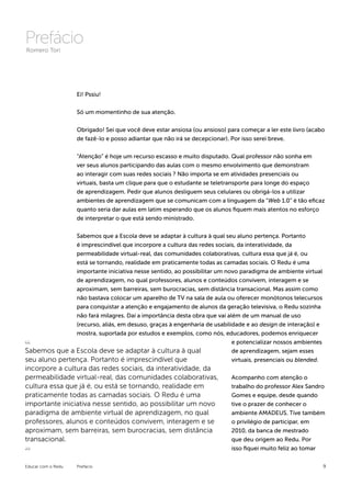 Prefácio
Romero Tori




                    Ei! Pssiu!


                    Só um momentinho de sua atenção.


                    Obrigado! Sei que você deve estar ansiosa (ou ansioso) para começar a ler este livro (acabo
                    de fazê-lo e posso adiantar que não irá se decepcionar). Por isso serei breve.


                    “Atenção” é hoje um recurso escasso e muito disputado. Qual professor não sonha em
                    ver seus alunos participando das aulas com o mesmo envolvimento que demonstram
                    ao interagir com suas redes sociais ? Não importa se em atividades presenciais ou
                    virtuais, basta um clique para que o estudante se teletransporte para longe do espaço
                    de aprendizagem. Pedir que alunos desliguem seus celulares ou obrigá-los a utilizar
                    ambientes de aprendizagem que se comunicam com a linguagem da “Web 1.0” é tão eficaz
                    quanto seria dar aulas em latim esperando que os alunos fiquem mais atentos no esforço
                    de interpretar o que está sendo ministrado.


               Sabemos que a Escola deve se adaptar à cultura à qual seu aluno pertença. Portanto
               é imprescindível que incorpore a cultura das redes sociais, da interatividade, da
               permeabilidade virtual-real, das comunidades colaborativas, cultura essa que já é, ou
               está se tornando, realidade em praticamente todas as camadas sociais. O Redu é uma
               importante iniciativa nesse sentido, ao possibilitar um novo paradigma de ambiente virtual
               de aprendizagem, no qual professores, alunos e conteúdos convivem, interagem e se
               aproximam, sem barreiras, sem burocracias, sem distância transacional. Mas assim como
               não bastava colocar um aparelho de TV na sala de aula ou oferecer monótonos telecursos
               para conquistar a atenção e engajamento de alunos da geração televisiva, o Redu sozinha
               não fará milagres. Daí a importância desta obra que vai além de um manual de uso
               (recurso, aliás, em desuso, graças à engenharia de usabilidade e ao design de interação) e
               mostra, suportada por estudos e exemplos, como nós, educadores, podemos enriquecer
                                                                         e potencializar nossos ambientes
Sabemos que a Escola deve se adaptar à cultura à qual                    de aprendizagem, sejam esses
seu aluno pertença. Portanto é imprescindível que                        virtuais, presenciais ou blended.
incorpore a cultura das redes sociais, da interatividade, da
permeabilidade virtual-real, das comunidades colaborativas,                 Acompanho com atenção o
cultura essa que já é, ou está se tornando, realidade em                    trabalho do professor Alex Sandro
praticamente todas as camadas sociais. O Redu é uma                         Gomes e equipe, desde quando
importante iniciativa nesse sentido, ao possibilitar um novo                tive o prazer de conhecer o
paradigma de ambiente virtual de aprendizagem, no qual                      ambiente AMADEUS. Tive também
professores, alunos e conteúdos convivem, interagem e se                    o privilégio de participar, em
aproximam, sem barreiras, sem burocracias, sem distância                    2010, da banca de mestrado
transacional.                                                               que deu origem ao Redu. Por
                                                                            isso fiquei muito feliz ao tomar


Educar com o Redu   Prefácio                                                                                  9
 