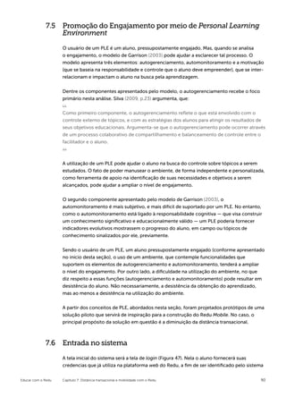 7.5 Promoção do Engajamento por meio de Personal Learning
                 Environment

                    O usuário de um PLE é um aluno, pressupostamente engajado. Mas, quando se analisa
                    o engajamento, o modelo de Garrison (2003) pode ajudar a esclarecer tal processo. O
                    modelo apresenta três elementos: autogerenciamento, automonitoramento e a motivação
                    (que se baseia na responsabilidade e controle que o aluno deve empreender), que se inter-
                    relacionam e impactam o aluno na busca pela aprendizagem.


                    Dentre os componentes apresentados pelo modelo, o autogerenciamento recebe o foco
                    primário nesta análise. Silva (2009, p.23) argumenta, que:


                    Como primeiro componente, o autogerenciamento reflete o que está envolvido com o
                    controle externo de tópicos, e com as estratégias dos alunos para atingir os resultados de
                    seus objetivos educacionais. Argumenta-se que o autogerenciamento pode ocorrer através
                    de um processo colaborativo de compartilhamento e balanceamento de controle entre o
                    facilitador e o aluno.



                    A utilização de um PLE pode ajudar o aluno na busca do controle sobre tópicos a serem
                    estudados. O fato de poder manusear o ambiente, de forma independente e personalizada,
                    como ferramenta de apoio na identificação de suas necessidades e objetivos a serem
                    alcançados, pode ajudar a ampliar o nível de engajamento.


                    O segundo componente apresentado pelo modelo de Garrison (2003), o
                    automonitoramento é mais subjetivo, e mais difícil de suportado por um PLE. No entanto,
                    como o automonitoramento está ligado à responsabilidade cognitiva — que visa construir
                    um conhecimento significativo e educacionalmente válido — um PLE poderia fornecer
                    indicadores evolutivos mostrassem o progresso do aluno, em campo ou tópicos de
                    conhecimento sinalizados por ele, previamente.

                    Sendo o usuário de um PLE, um aluno pressupostamente engajado (conforme apresentado
                    no início desta seção), o uso de um ambiente, que contemple funcionalidades que
                    suportem os elementos de autogerenciamento e automonitoramento, tenderá a ampliar
                    o nível do engajamento. Por outro lado, a dificuldade na utilização do ambiente, no que
                    diz respeito a essas funções (autogerenciamento e automonitoramento) pode resultar em
                    desistência do aluno. Não necessariamente, a desistência da obtenção do aprendizado,
                    mas ao menos a desistência na utilização do ambiente.


                    A partir dos conceitos de PLE, abordados nesta seção, foram projetados protótipos de uma
                    solução piloto que servirá de inspiração para a construção do Redu Mobile. No caso, o
                    principal propósito da solução em questão é a diminuição da distância transacional.



             7.6 Entrada no sistema

                    A tela inicial do sistema será a tela de login (Figura 47). Nela o aluno fornecerá suas
                    credencias que já utiliza na plataforma web do Redu, a fim de ser identificado pelo sistema


Educar com o Redu   Capítulo 7: Distância transacional e mobilidade com o Redu                               90
 