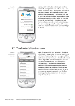 Figura 47:                                                        como usuário válido. Essa autenticação será feita
      Tela de login.                                                       através de um login único para cada usuário, e uma
                                                                           senha. Ainda nessa tela, o aluno poderá marcar duas
                                                                           opções. A primeira será a de lembrar senha. Caso
                                                                           essa opção esteja marcada, a mesma fará com que
                                                                           o aluno não precise digitar sua senha a cada entrada
                                                                           no sistema. Quando a primeira opção for marcada,
                                                                           a segunda será habilitada, e poderá ser marcada
                                                                           também. Ela corresponde ao login automático, que
                                                                           faz com que o programa já logue o usuário salvo, a
                                                                           cada nova inicialização do sistema operacional (ligar
                                                                           o celular).




              7.7 Visualização da lista de recursos

         Figura 48:                                                        Após efetuar um login bem sucedido, o aluno será
    Tela da lista de                                                       direcionado à tela principal do sistema. Essa tela está
          recursos.                                                        dividida em três abas. A primeira corresponde à lista
                                                                           de todos os recursos nos quais o aluno logado possui
                                                                           acesso (Figura 48). Nessa lista ele poderá procurar
                                                                           algum recurso educacional no qual ele possua
                                                                           alguma dúvida, e assim enviar uma mensagem
                                                                           de dúvida ao professor responsável pelo mesmo.
                                                                           Nesta lista, o aluno recebe algumas informações
                                                                           de contexto, como por exemplo, o nome do curso
                                                                           e módulo nos quais o recurso está inserido. Essa
                                                                           informação ficará abaixo do nome do recurso e
                                                                           disposta lado a lado.




Educar com o Redu      Capítulo 7: Distância transacional e mobilidade com o Redu                                               91
 